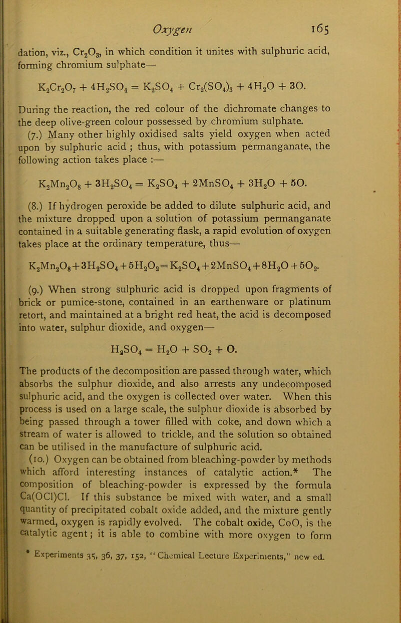 dation, viz., CrjOs, in which condition it unites with sulphuric acid, forming chromium sulphate— KjCrjO^ + 4H2SO4 = K2SO4 + Cr2(S04)3 + 4H2O + 30. During the reaction, the red colour of the dichromate changes to the deep olive-green colour possessed by chromium sulphate. (7.) Many other highly oxidised salts yield oxygen when acted upon by sulphuric acid ; thus, with potassium permanganate, the following action takes place :— KsMnaOg + 3H2SO4 = K2SO4 + 2MnS04 + 3H2O 4- 60. (8.) If hydrogen peroxide be added to dilute sulphuric acid, and the mixture dropped upon a solution of potassium permanganate contained in a suitable generating flask, a rapid evolution of oxygen takes place at the ordinary temperature, thus— K2Mn20g + 3H2SO4 -I- 5H2O2 = K2SO4 -H 2MnS04 -b 8H2O -I- SOg. (9.) When strong sulphuric acid is dropped upon fragments of brick or pumice-stone, contained in an earthenware or platinum retort, and maintained at a bright red heat, the acid is decomposed into water, sulphur dioxide, and oxygen— H3SO4 = H2O -b SO2 -b O. The products of the decomposition are passed through water, which absorbs the sulphur dioxide, and also arrests any undecomposed sulphuric acid, and the oxygen is collected over water. When this process is used on a large scale, the sulphur dioxide is absorbed by being passed through a tower filled with coke, and down which a stream of water is allowed to trickle, and the solution so obtained can be utilised in the manufacture of sulphuric acid. (10.) Oxygen can be obtained from bleachmg-powder by methods which afford interesting instances of catalytic action.* The composition of bleaching-powder is expressed by the formula Ca(OCl)Cl. If this substance be mixed with water, and a small quantity of precipitated cobalt oxide added, and the mixture gently warmed, oxygen is rapidly evolved. The cobalt oxide, CoO, is the catalytic agent; it is able to combine with more oxygen to form • Experiments 315. 3®. 37. 152. “Chemical Lecture Experiments, new ed.