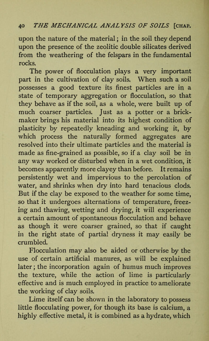 upon the nature of the material; in the soil they depend upon the presence of the zeolitic double silicates derived from the weathering of the felspars in the fundamental rocks. The power of flocculation plays a very important part in the cultivation of clay soils. When such a soil possesses a good texture its finest particles are in a state of temporary aggregation or flocculation, so that they behave as if the soil, as a whole, were built up of much coarser particles. Just as a potter or a brick- maker brings his material into its highest condition of plasticity by repeatedly kneading and working it, by which process the naturally formed aggregates are resolved into their ultimate particles and the material is made as fine-grained as possible, so if a clay soil be in any way worked or disturbed when in a wet condition, it becomes apparently more clayey than before. It remains persistently wet and impervious to the percolation of water, and shrinks when dry into hard tenacious clods. But if the clay be exposed to the weather for some time, so that it undergoes alternations of temperature, freez- ing and thawing, wetting and drying, it will experience a certain amount of spontaneous flocculation and behave as though it were coarser grained, so that if caught in the right state of partial dryness it may easily be crumbled. Flocculation may also be aided or otherwise by the use of certain artificial manures, as will be explained later; the incorporation again of humus much improves the texture, while the action of lime is particularly effective and is much employed in practice to ameliorate the working of clay soils. Lime itself can be shown in the laboratory to possess little flocculating power, for though its base is calcium, a highly effective metal, it is combined as a hydrate, which