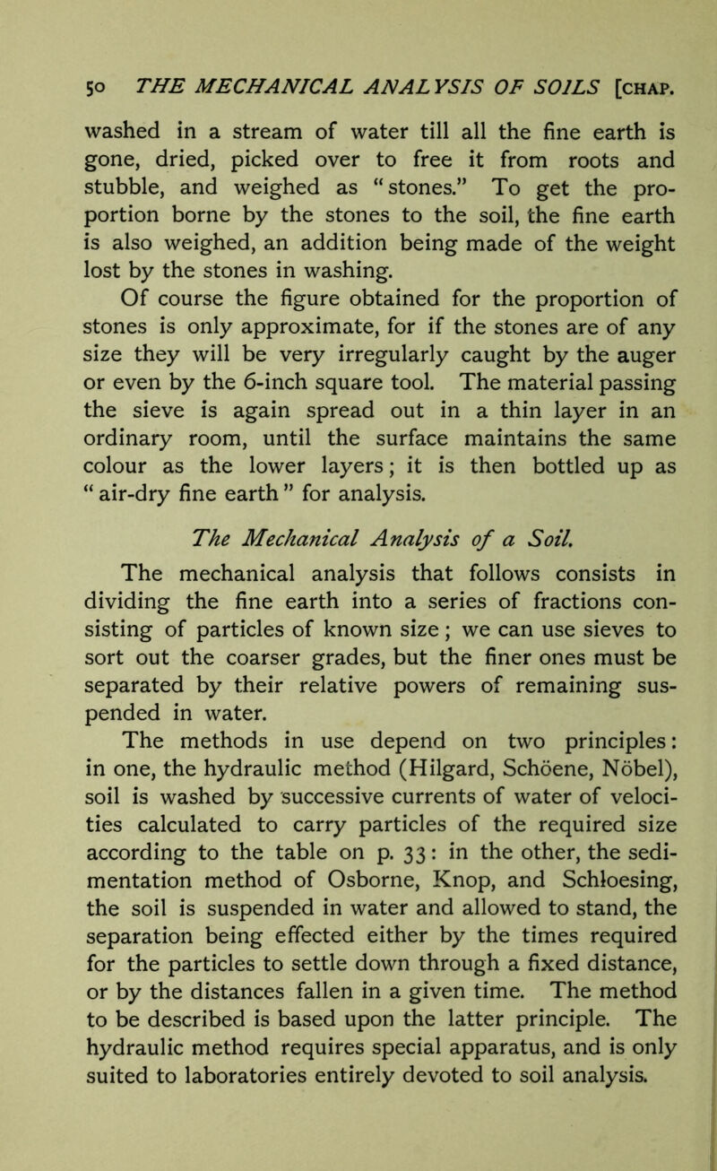 washed in a stream of water till all the fine earth is gone, dried, picked over to free it from roots and stubble, and weighed as “stones.” To get the pro- portion borne by the stones to the soil, the fine earth is also weighed, an addition being made of the weight lost by the stones in washing. Of course the figure obtained for the proportion of stones is only approximate, for if the stones are of any size they will be very irregularly caught by the auger or even by the 6-inch square tool. The material passing the sieve is again spread out in a thin layer in an ordinary room, until the surface maintains the same colour as the lower layers; it is then bottled up as “ air-dry fine earth ” for analysis. The Mechanical Analysis of a Soil. The mechanical analysis that follows consists in dividing the fine earth into a series of fractions con- sisting of particles of known size; we can use sieves to sort out the coarser grades, but the finer ones must be separated by their relative powers of remaining sus- pended in water. The methods in use depend on two principles: in one, the hydraulic method (Hilgard, Schoene, Nobel), soil is washed by successive currents of water of veloci- ties calculated to carry particles of the required size according to the table on p. 33: in the other, the sedi- mentation method of Osborne, Knop, and Schloesing, the soil is suspended in water and allowed to stand, the separation being effected either by the times required for the particles to settle down through a fixed distance, or by the distances fallen in a given time. The method to be described is based upon the latter principle. The hydraulic method requires special apparatus, and is only suited to laboratories entirely devoted to soil analysis.