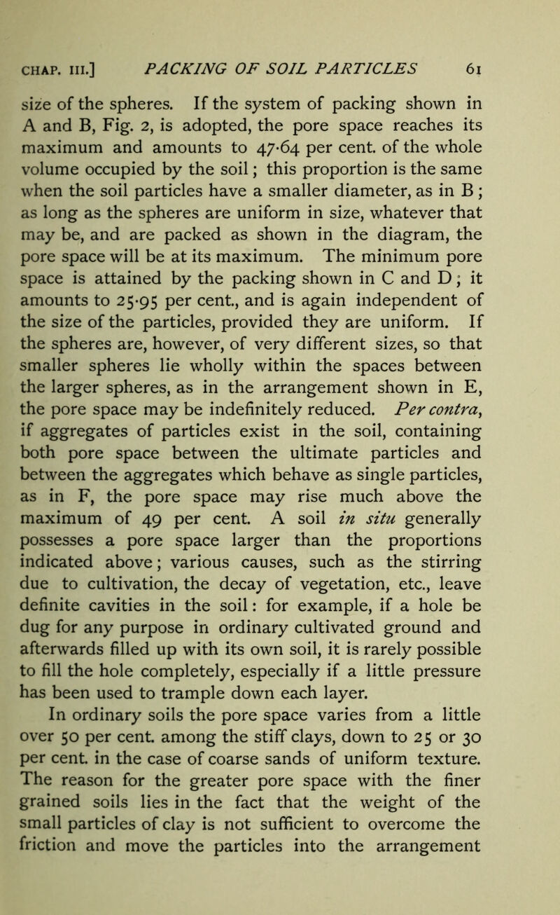 size of the spheres. If the system of packing shown in A and B, Fig. 2, is adopted, the pore space reaches its maximum and amounts to 47-64 per cent, of the whole volume occupied by the soil; this proportion is the same when the soil particles have a smaller diameter, as in B; as long as the spheres are uniform in size, whatever that may be, and are packed as shown in the diagram, the pore space will be at its maximum. The minimum pore space is attained by the packing shown in C and D, it amounts to 25-95 Per cent., and is again independent of the size of the particles, provided they are uniform. If the spheres are, however, of very different sizes, so that smaller spheres lie wholly within the spaces between the larger spheres, as in the arrangement shown in E, the pore space may be indefinitely reduced. Per contra, if aggregates of particles exist in the soil, containing both pore space between the ultimate particles and between the aggregates which behave as single particles, as in F, the pore space may rise much above the maximum of 49 per cent. A soil in situ generally possesses a pore space larger than the proportions indicated above; various causes, such as the stirring due to cultivation, the decay of vegetation, etc., leave definite cavities in the soil: for example, if a hole be dug for any purpose in ordinary cultivated ground and afterwards filled up with its own soil, it is rarely possible to fill the hole completely, especially if a little pressure has been used to trample down each layer. In ordinary soils the pore space varies from a little over 50 per cent among the stiff clays, down to 25 or 30 per cent in the case of coarse sands of uniform texture. The reason for the greater pore space with the finer grained soils lies in the fact that the weight of the small particles of clay is not sufficient to overcome the friction and move the particles into the arrangement