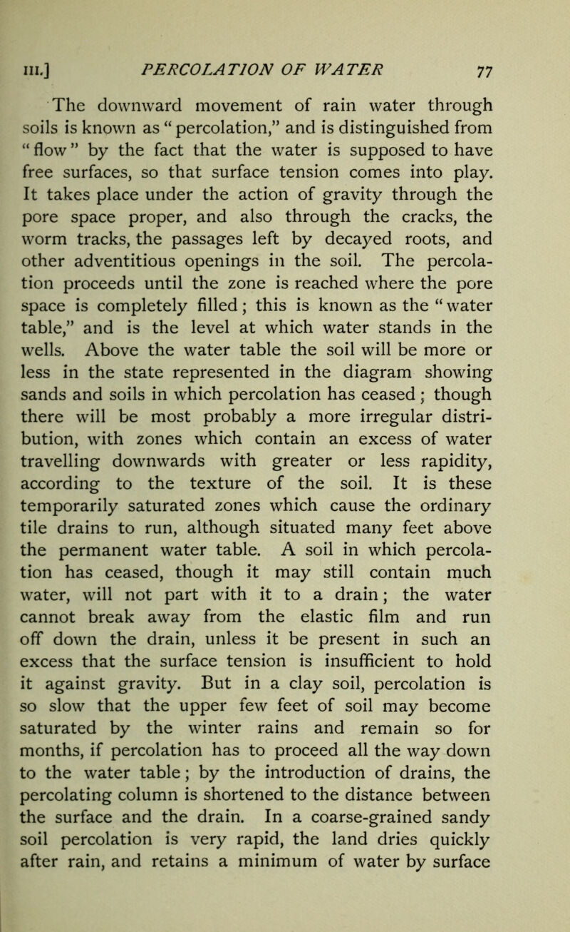 The downward movement of rain water through soils is known as “ percolation,” and is distinguished from “ flow ” by the fact that the water is supposed to have free surfaces, so that surface tension comes into play. It takes place under the action of gravity through the pore space proper, and also through the cracks, the worm tracks, the passages left by decayed roots, and other adventitious openings in the soil. The percola- tion proceeds until the zone is reached where the pore space is completely filled; this is known as the “ water table,” and is the level at which water stands in the wells. Above the water table the soil will be more or less in the state represented in the diagram showing sands and soils in which percolation has ceased; though there will be most probably a more irregular distri- bution, with zones which contain an excess of water travelling downwards with greater or less rapidity, according to the texture of the soil. It is these temporarily saturated zones which cause the ordinary tile drains to run, although situated many feet above the permanent water table. A soil in which percola- tion has ceased, though it may still contain much water, will not part with it to a drain; the water cannot break away from the elastic film and run off down the drain, unless it be present in such an excess that the surface tension is insufficient to hold it against gravity. But in a clay soil, percolation is so slow that the upper few feet of soil may become saturated by the winter rains and remain so for months, if percolation has to proceed all the way down to the water table; by the introduction of drains, the percolating column is shortened to the distance between the surface and the drain. In a coarse-grained sandy soil percolation is very rapid, the land dries quickly after rain, and retains a minimum of water by surface