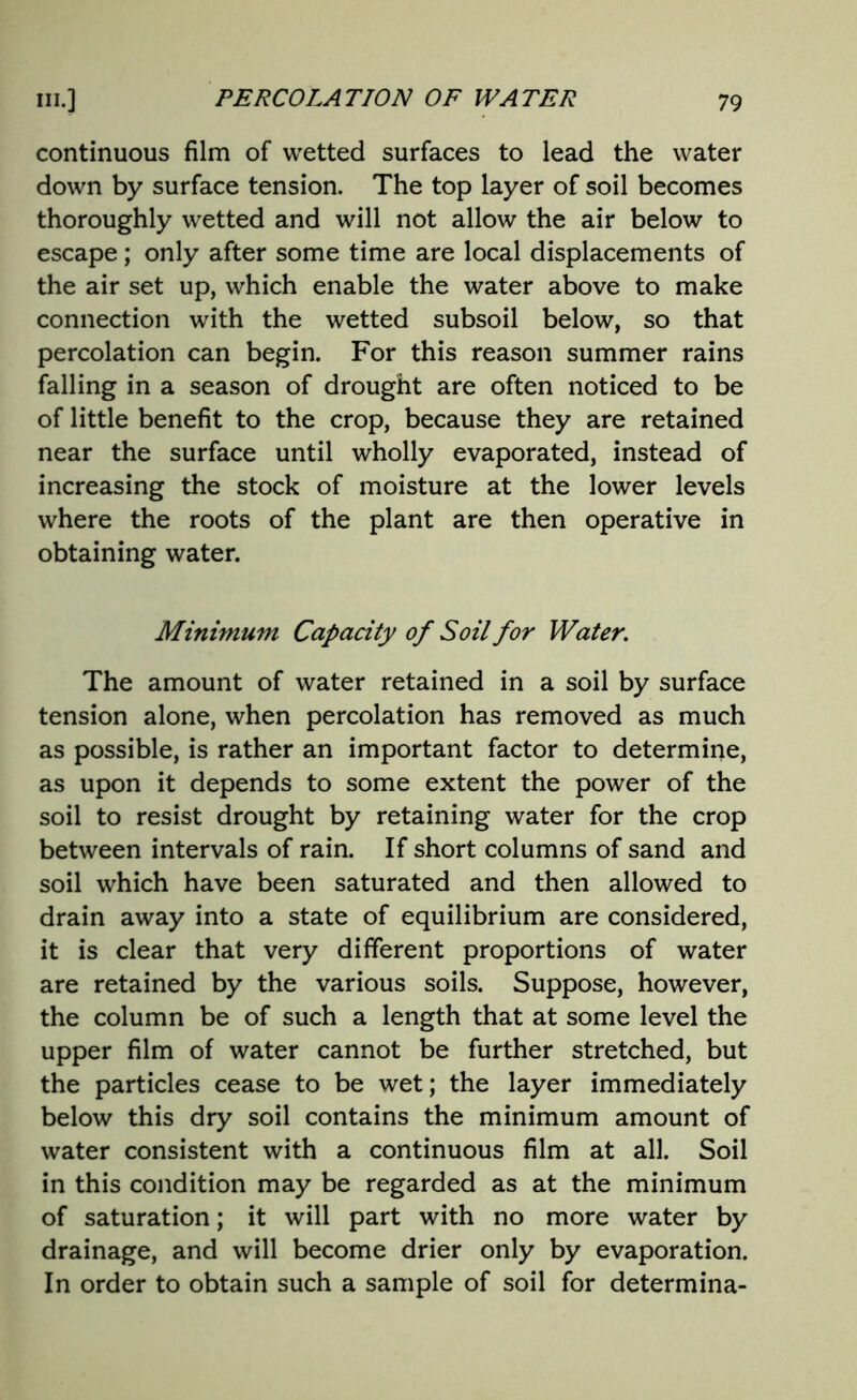 continuous film of wetted surfaces to lead the water down by surface tension. The top layer of soil becomes thoroughly wetted and will not allow the air below to escape; only after some time are local displacements of the air set up, which enable the water above to make connection with the wetted subsoil below, so that percolation can begin. For this reason summer rains falling in a season of drought are often noticed to be of little benefit to the crop, because they are retained near the surface until wholly evaporated, instead of increasing the stock of moisture at the lower levels where the roots of the plant are then operative in obtaining water. Minimum Capacity of Soil for Water. The amount of water retained in a soil by surface tension alone, when percolation has removed as much as possible, is rather an important factor to determine, as upon it depends to some extent the power of the soil to resist drought by retaining water for the crop between intervals of rain. If short columns of sand and soil which have been saturated and then allowed to drain away into a state of equilibrium are considered, it is clear that very different proportions of water are retained by the various soils. Suppose, however, the column be of such a length that at some level the upper film of water cannot be further stretched, but the particles cease to be wet; the layer immediately below this dry soil contains the minimum amount of water consistent with a continuous film at all. Soil in this condition may be regarded as at the minimum of saturation; it will part with no more water by drainage, and will become drier only by evaporation. In order to obtain such a sample of soil for determina-