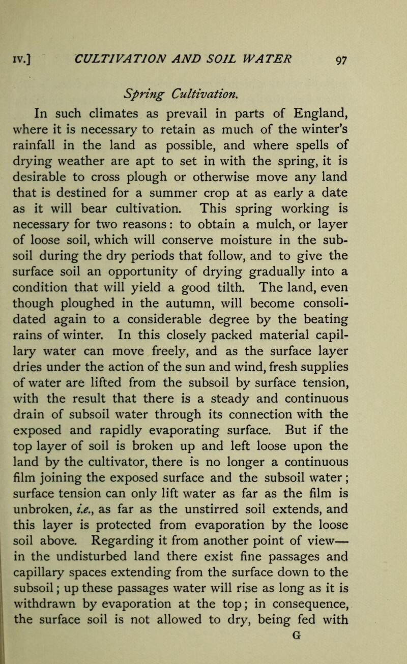 Spring Cultivation. In such climates as prevail in parts of England, where it is necessary to retain as much of the winter’s rainfall in the land as possible, and where spells of drying weather are apt to set in with the spring, it is desirable to cross plough or otherwise move any land that is destined for a summer crop at as early a date as it will bear cultivation. This spring working is necessary for two reasons: to obtain a mulch, or layer of loose soil, which will conserve moisture in the sub- soil during the dry periods that follow, and to give the surface soil an opportunity of drying gradually into a condition that will yield a good tilth. The land, even though ploughed in the autumn, will become consoli- dated again to a considerable degree by the beating rains of winter. In this closely packed material capil- lary water can move freely, and as the surface layer dries under the action of the sun and wind, fresh supplies of water are lifted from the subsoil by surface tension, with the result that there is a steady and continuous drain of subsoil water through its connection with the exposed and rapidly evaporating surface. But if the top layer of soil is broken up and left loose upon the land by the cultivator, there is no longer a continuous film joining the exposed surface and the subsoil water; surface tension can only lift water as far as the film is unbroken, i.e., as far as the unstirred soil extends, and this layer is protected from evaporation by the loose soil above. Regarding it from another point of view— in the undisturbed land there exist fine passages and capillary spaces extending from the surface down to the subsoil; up these passages water will rise as long as it is withdrawn by evaporation at the top; in consequence, the surface soil is not allowed to dry, being fed with G