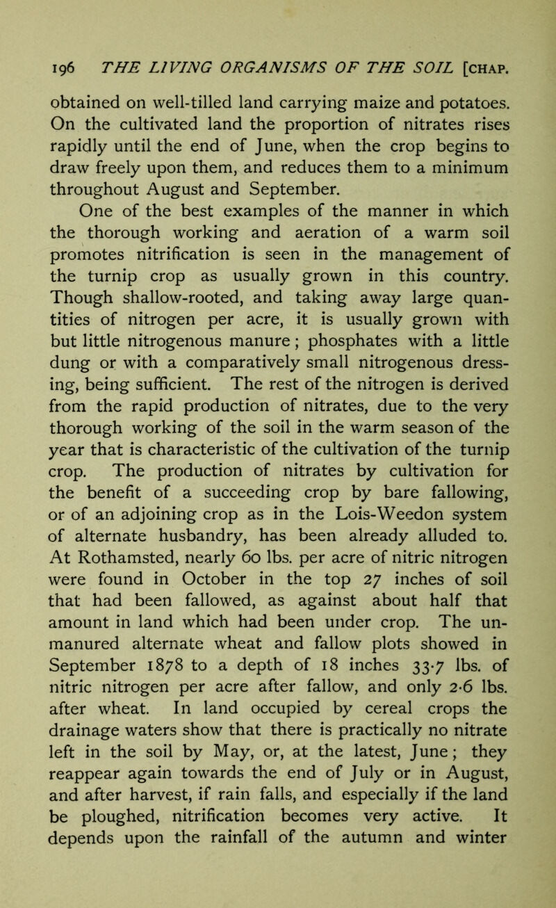 obtained on well-tilled land carrying maize and potatoes. On the cultivated land the proportion of nitrates rises rapidly until the end of June, when the crop begins to draw freely upon them, and reduces them to a minimum throughout August and September. One of the best examples of the manner in which the thorough working and aeration of a warm soil promotes nitrification is seen in the management of the turnip crop as usually grown in this country. Though shallow-rooted, and taking away large quan- tities of nitrogen per acre, it is usually grown with but little nitrogenous manure; phosphates with a little dung or with a comparatively small nitrogenous dress- ing, being sufficient. The rest of the nitrogen is derived from the rapid production of nitrates, due to the very thorough working of the soil in the warm season of the year that is characteristic of the cultivation of the turnip crop. The production of nitrates by cultivation for the benefit of a succeeding crop by bare fallowing, or of an adjoining crop as in the Lois-Weedon system of alternate husbandry, has been already alluded to. At Rothamsted, nearly 60 lbs. per acre of nitric nitrogen were found in October in the top 27 inches of soil that had been fallowed, as against about half that amount in land which had been under crop. The un- manured alternate wheat and fallow plots showed in September 1878 to a depth of 18 inches 33-7 lbs. of nitric nitrogen per acre after fallow, and only 2-6 lbs. after wheat. In land occupied by cereal crops the drainage waters show that there is practically no nitrate left in the soil by May, or, at the latest, June; they reappear again towards the end of July or in August, and after harvest, if rain falls, and especially if the land be ploughed, nitrification becomes very active. It depends upon the rainfall of the autumn and winter