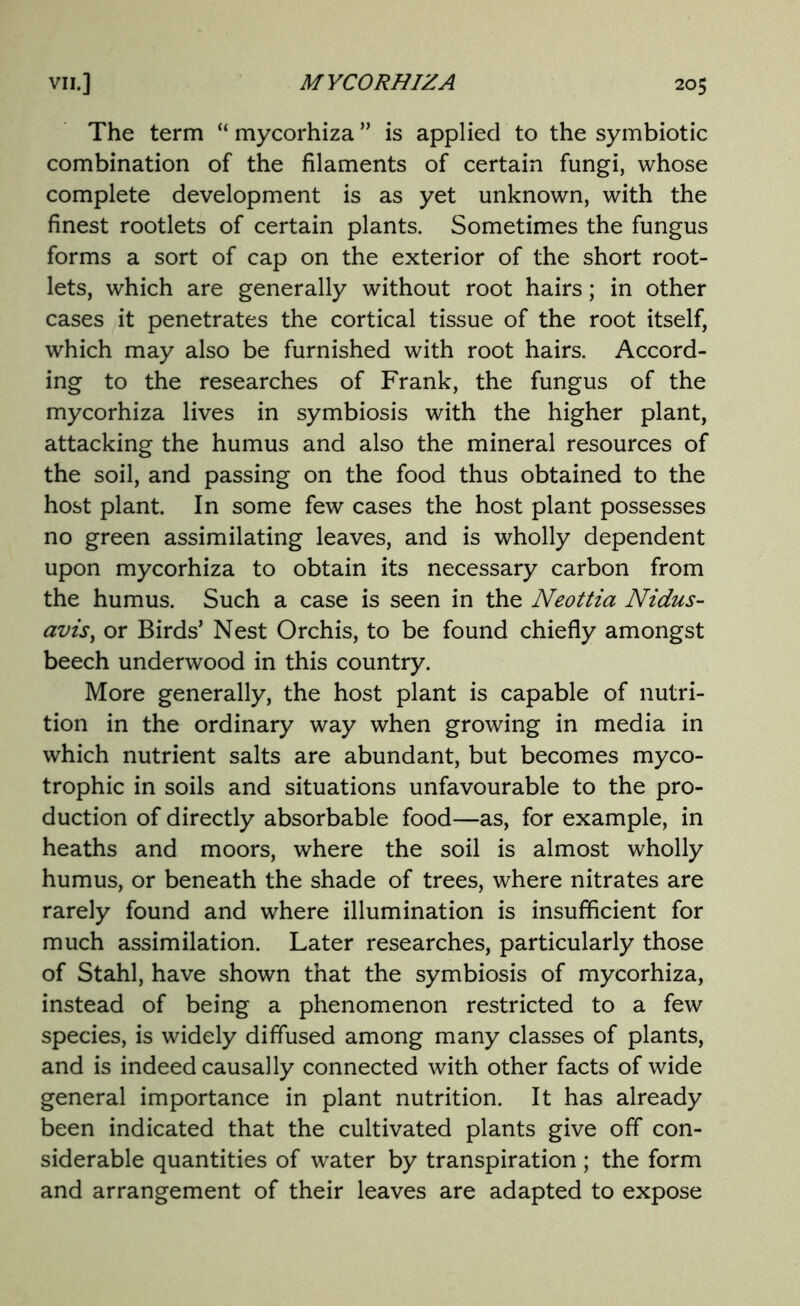 The term “ mycorhiza ” is applied to the symbiotic combination of the filaments of certain fungi, whose complete development is as yet unknown, with the finest rootlets of certain plants. Sometimes the fungus forms a sort of cap on the exterior of the short root- lets, which are generally without root hairs; in other cases it penetrates the cortical tissue of the root itself, which may also be furnished with root hairs. Accord- ing to the researches of Frank, the fungus of the mycorhiza lives in symbiosis with the higher plant, attacking the humus and also the mineral resources of the soil, and passing on the food thus obtained to the host plant. In some few cases the host plant possesses no green assimilating leaves, and is wholly dependent upon mycorhiza to obtain its necessary carbon from the humus. Such a case is seen in the Neottia Nidus- avis, or Birds’ Nest Orchis, to be found chiefly amongst beech underwood in this country. More generally, the host plant is capable of nutri- tion in the ordinary way when growing in media in which nutrient salts are abundant, but becomes myco- trophic in soils and situations unfavourable to the pro- duction of directly absorbable food—as, for example, in heaths and moors, where the soil is almost wholly humus, or beneath the shade of trees, where nitrates are rarely found and where illumination is insufficient for much assimilation. Later researches, particularly those of Stahl, have shown that the symbiosis of mycorhiza, instead of being a phenomenon restricted to a few species, is widely diffused among many classes of plants, and is indeed causally connected with other facts of wide general importance in plant nutrition. It has already been indicated that the cultivated plants give off con- siderable quantities of water by transpiration ; the form and arrangement of their leaves are adapted to expose