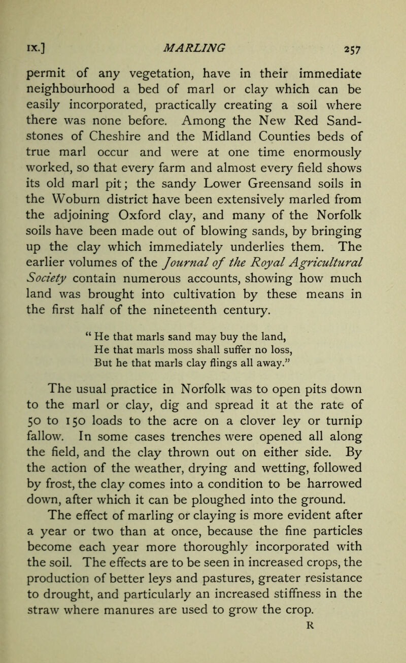 permit of any vegetation, have in their immediate neighbourhood a bed of marl or clay which can be easily incorporated, practically creating a soil where there was none before. Among the New Red Sand- stones of Cheshire and the Midland Counties beds of true marl occur and were at one time enormously worked, so that every farm and almost every field shows its old marl pit; the sandy Lower Greensand soils in the Woburn district have been extensively marled from the adjoining Oxford clay, and many of the Norfolk soils have been made out of blowing sands, by bringing up the clay which immediately underlies them. The earlier volumes of the Journal of the Royal Agricultural Society contain numerous accounts, showing how much land was brought into cultivation by these means in the first half of the nineteenth century. “He that marls sand may buy the land, He that marls moss shall suffer no loss, But he that marls clay flings all away.” The usual practice in Norfolk was to open pits down to the marl or clay, dig and spread it at the rate of 50 to 150 loads to the acre on a clover ley or turnip fallow. In some cases trenches were opened all along the field, and the clay thrown out on either side. By the action of the weather, drying and wetting, followed by frost, the clay comes into a condition to be harrowed down, after which it can be ploughed into the ground. The effect of marling or claying is more evident after a year or two than at once, because the fine particles become each year more thoroughly incorporated with the soil. The effects are to be seen in increased crops, the production of better leys and pastures, greater resistance to drought, and particularly an increased stiffness in the straw where manures are used to grow the crop. R