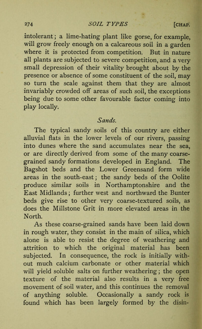 intolerant; a lime-hating plant like gorse, for example, will grow freely enough on a calcareous soil in a garden where it is protected from competition. But in nature all plants are subjected to severe competition, and a very small depression of their vitality brought about by the presence or absence of some constituent of the soil, may so turn the scale against them that they are almost invariably crowded off areas of such soil, the exceptions being due to some other favourable factor coming into play locally. Sands. The typical sandy soils of this country are either alluvial flats in the lower levels of our rivers, passing into dunes where the sand accumulates near the sea, or are directly derived from some of the many coarse- grained sandy formations developed in England. The Bagshot beds and the Lower Greensand form wide areas in the south-east; the sandy beds of the Oolite produce similar soils in Northamptonshire and the East Midlands; further west and northward the Bunter beds give rise to other very coarse-textured soils, as does the Millstone Grit in more elevated areas in the North. As these coarse-grained sands have been laid down in rough water, they consist in the main of silica, which alone is able to resist the degree of weathering and attrition to which the original material has been subjected. In consequence, the rock is initially with- out much calcium carbonate or other material which will yield soluble salts on further weathering; the open texture of the material also results in a very free movement of soil water, and this continues the removal of anything soluble. Occasionally a sandy rock is found which has been largely formed by the disin-