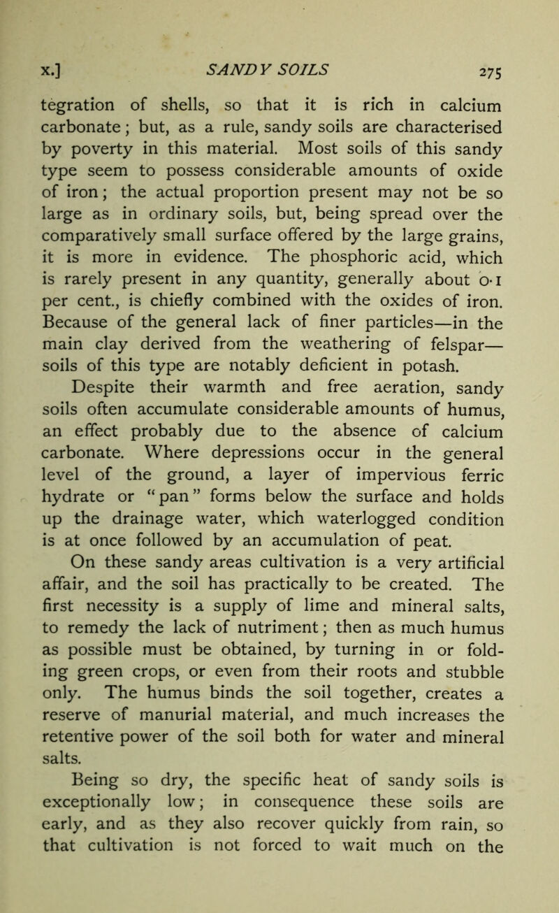 tegration of shells, so that it is rich in calcium carbonate; but, as a rule, sandy soils are characterised by poverty in this material. Most soils of this sandy type seem to possess considerable amounts of oxide of iron; the actual proportion present may not be so large as in ordinary soils, but, being spread over the comparatively small surface offered by the large grains, it is more in evidence. The phosphoric acid, which is rarely present in any quantity, generally about oi per cent., is chiefly combined with the oxides of iron. Because of the general lack of finer particles—in the main clay derived from the weathering of felspar— soils of this type are notably deficient in potash. Despite their warmth and free aeration, sandy soils often accumulate considerable amounts of humus, an effect probably due to the absence of calcium carbonate. Where depressions occur in the general level of the ground, a layer of impervious ferric hydrate or “pan” forms below the surface and holds up the drainage water, which waterlogged condition is at once followed by an accumulation of peat. On these sandy areas cultivation is a very artificial affair, and the soil has practically to be created. The first necessity is a supply of lime and mineral salts, to remedy the lack of nutriment; then as much humus as possible must be obtained, by turning in or fold- ing green crops, or even from their roots and stubble only. The humus binds the soil together, creates a reserve of manurial material, and much increases the retentive power of the soil both for water and mineral salts. Being so dry, the specific heat of sandy soils is exceptionally low; in consequence these soils are early, and as they also recover quickly from rain, so that cultivation is not forced to wait much on the