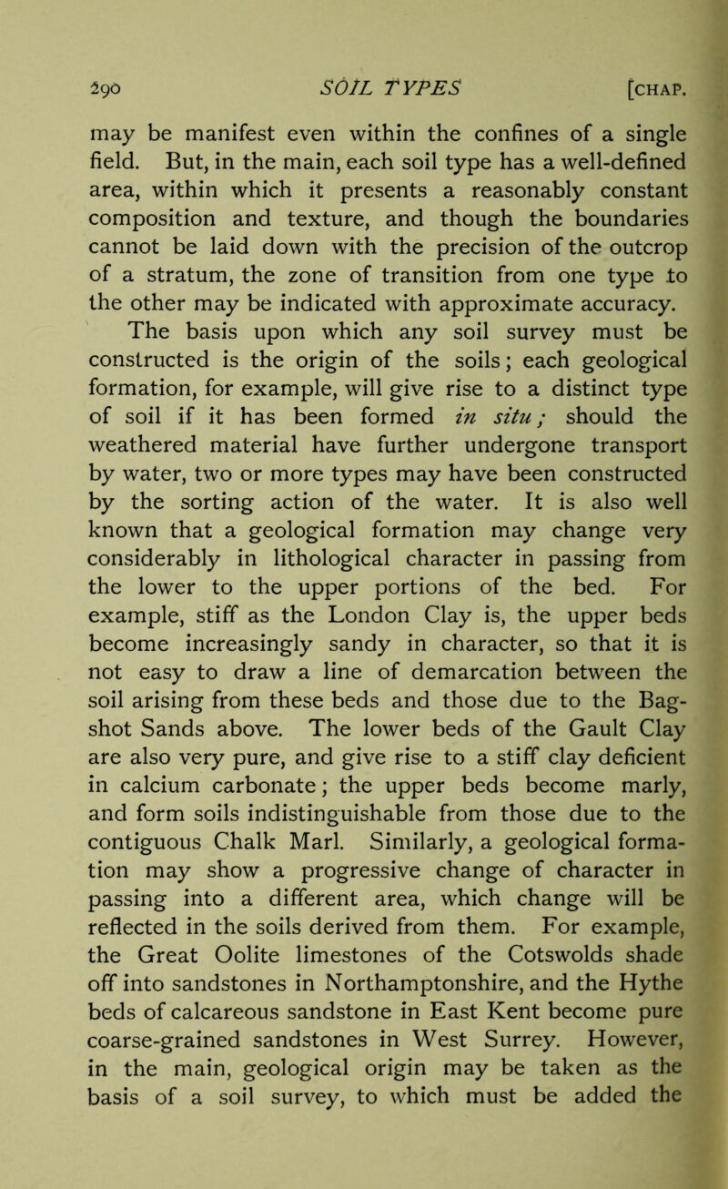 may be manifest even within the confines of a single field. But, in the main, each soil type has a well-defined area, within which it presents a reasonably constant composition and texture, and though the boundaries cannot be laid down with the precision of the outcrop of a stratum, the zone of transition from one type to the other may be indicated with approximate accuracy. The basis upon which any soil survey must be constructed is the origin of the soils; each geological formation, for example, will give rise to a distinct type of soil if it has been formed in situ; should the weathered material have further undergone transport by water, two or more types may have been constructed by the sorting action of the water. It is also well known that a geological formation may change very considerably in lithological character in passing from the lower to the upper portions of the bed. For example, stiff as the London Clay is, the upper beds become increasingly sandy in character, so that it is not easy to draw a line of demarcation between the soil arising from these beds and those due to the Bag- shot Sands above. The lower beds of the Gault Clay are also very pure, and give rise to a stiff clay deficient in calcium carbonate; the upper beds become marly, and form soils indistinguishable from those due to the contiguous Chalk Marl. Similarly, a geological forma- tion may show a progressive change of character in passing into a different area, which change will be reflected in the soils derived from them. For example, the Great Oolite limestones of the Cotswolds shade off into sandstones in Northamptonshire, and the Hythe beds of calcareous sandstone in East Kent become pure coarse-grained sandstones in West Surrey. However, in the main, geological origin may be taken as the basis of a soil survey, to which must be added the