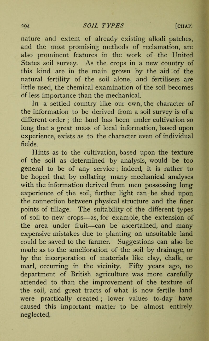 nature and extent of already existing alkali patches, and the most promising methods of reclamation, are also prominent features in the work of the United States soil survey. As the crops in a new country of this kind are in the main grown by the aid of the natural fertility of the soil alone, and fertilisers are little used, the chemical examination of the soil becomes of less importance than the mechanical. In a settled country like our own, the character of the information to be derived from a soil survey is of a different order ; the land has been under cultivation so long that a great mass of local information, based upon experience, exists as to the character even of individual fields. Hints as to the cultivation, based upon the texture of the soil as determined by analysis, would be too general to be of any service; indeed, it is rather to be hoped that by collating many mechanical analyses with the information derived from men possessing long experience of the soil, further light can be shed upon the connection between physical structure and the finer points of tillage. The suitability of the different types of soil to new crops—as, for example, the extension of the area under fruit—can be ascertained, and many expensive mistakes due to planting on unsuitable land could be saved to the farmer. Suggestions can also be made as to the amelioration of the soil by drainage, or by the incorporation of materials like clay, chalk, or marl, occurring in the vicinity. Fifty years ago, no department of British agriculture was more carefully attended to than the improvement of the texture of the soil, and great tracts of what is now fertile land were practically created; lower values to-day have caused this important matter to be almost entirely neglected.