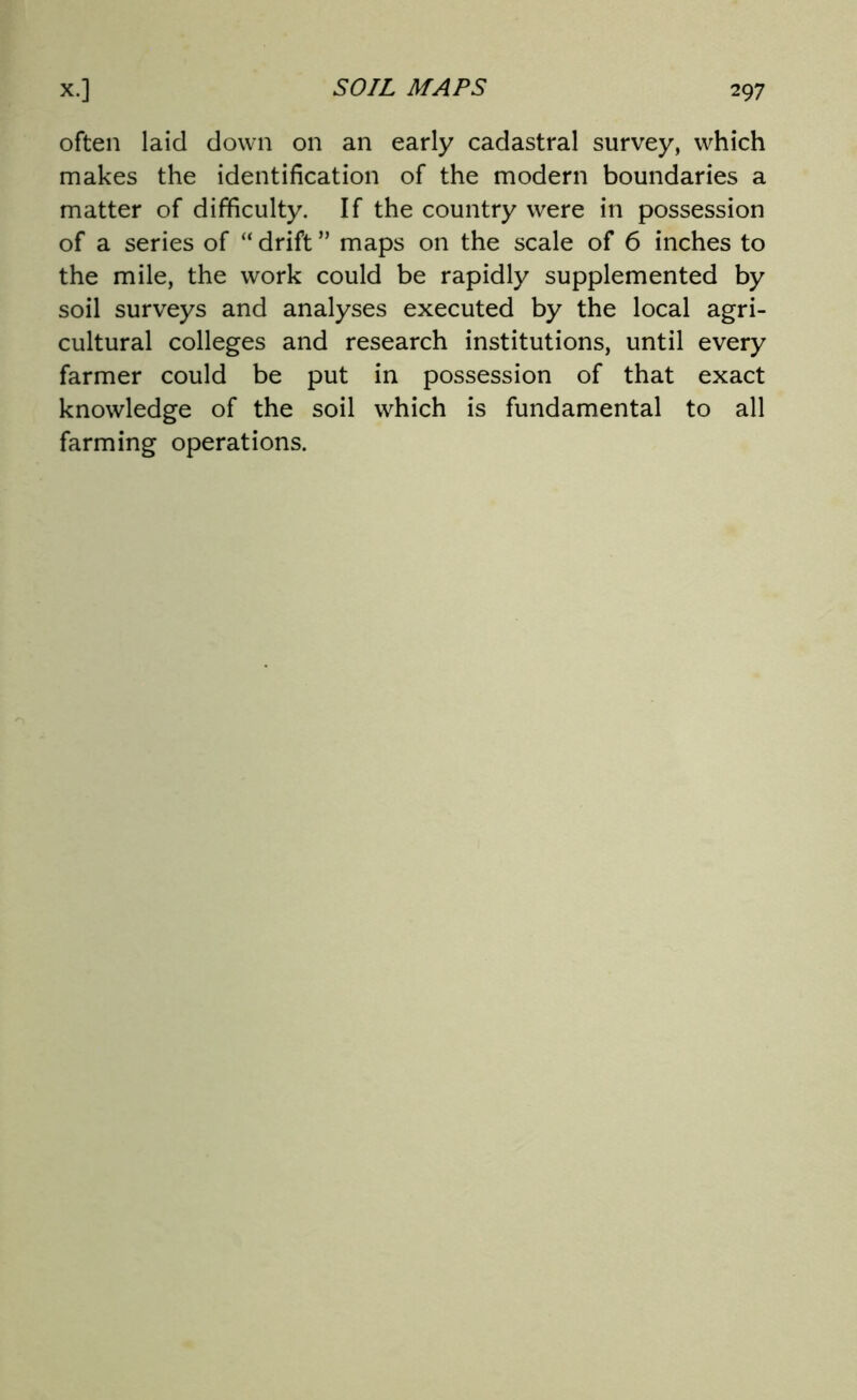 often laid down on an early cadastral survey, which makes the identification of the modern boundaries a matter of difficulty. If the country were in possession of a series of “ drift ” maps on the scale of 6 inches to the mile, the work could be rapidly supplemented by soil surveys and analyses executed by the local agri- cultural colleges and research institutions, until every farmer could be put in possession of that exact knowledge of the soil which is fundamental to all farming operations.