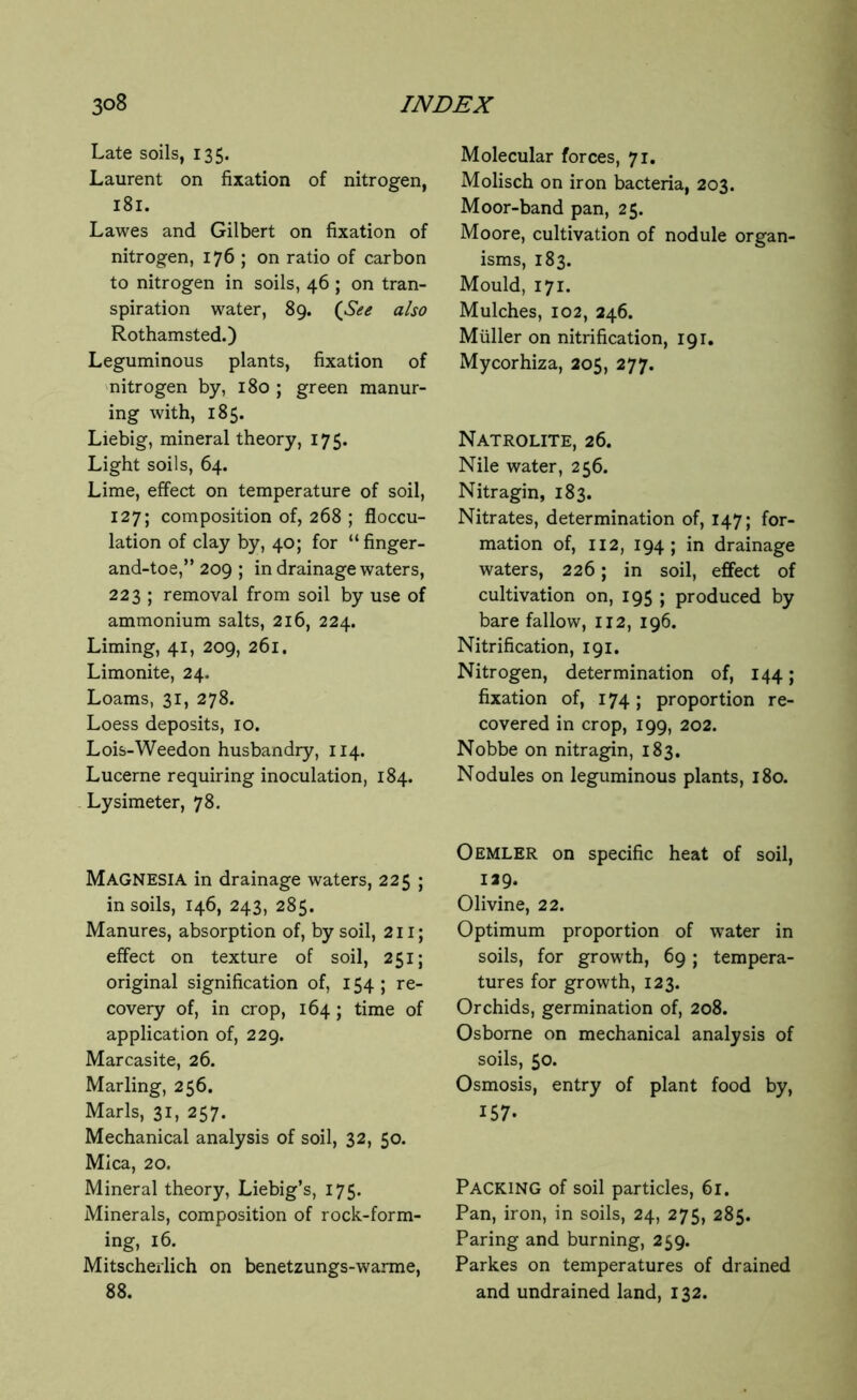 Late soils, 135. Laurent on fixation of nitrogen, 181. Lawes and Gilbert on fixation of nitrogen, 176 ; on ratio of carbon to nitrogen in soils, 46 ; on tran- spiration water, 89. (See also Rothamsted.) Leguminous plants, fixation of nitrogen by, 180 ; green manur- ing with, 185. Liebig, mineral theory, 175. Light soils, 64. Lime, effect on temperature of soil, 127; composition of, 268 ; floccu- lation of clay by, 40; for “ finger- and-toe,” 209 ; in drainage waters, 223 ; removal from soil by use of ammonium salts, 216, 224. Liming, 41, 209, 261. Limonite, 24. Loams, 31, 278. Loess deposits, 10. Lois-Weedon husbandry, 114. Lucerne requiring inoculation, 184. Lysimeter, 78. MAGNESIA in drainage waters, 225 ; in soils, 146, 243, 285. Manures, absorption of, by soil, 211; effect on texture of soil, 251; original signification of, 154 ; re- covery of, in crop, 164 ; time of application of, 229. Marcasite, 26. Marling, 256. Marls, 31, 257. Mechanical analysis of soil, 32, 50. Mica, 20. Mineral theory, Liebig’s, 175. Minerals, composition of rock-form- ing, 16. Mitscherlich on benetzungs-warme, 88. Molecular forces, 71. Molisch on iron bacteria, 203. Moor-band pan, 25. Moore, cultivation of nodule organ- isms, 183. Mould, 171. Mulches, 102, 246. Muller on nitrification, 191. Mycorhiza, 205, 277. Natrolite, 26. Nile water, 256. Nitragin, 183. Nitrates, determination of, 147; for- mation of, 112, 194; in drainage waters, 226; in soil, effect of cultivation on, 195 ; produced by bare fallow, 112, 196. Nitrification, 191. Nitrogen, determination of, 144; fixation of, 174 ; proportion re- covered in crop, 199, 202. Nobbe on nitragin, 183. Nodules on leguminous plants, 180. Oemler on specific heat of soil, 129. Olivine, 22. Optimum proportion of water in soils, for growth, 69; tempera- tures for growth, 123. Orchids, germination of, 208. Osborne on mechanical analysis of soils, 50. Osmosis, entry of plant food by, 157. PACKING of soil particles, 61. Pan, iron, in soils, 24, 275, 285. Paring and burning, 259. Parkes on temperatures of drained and undrained land, 132.