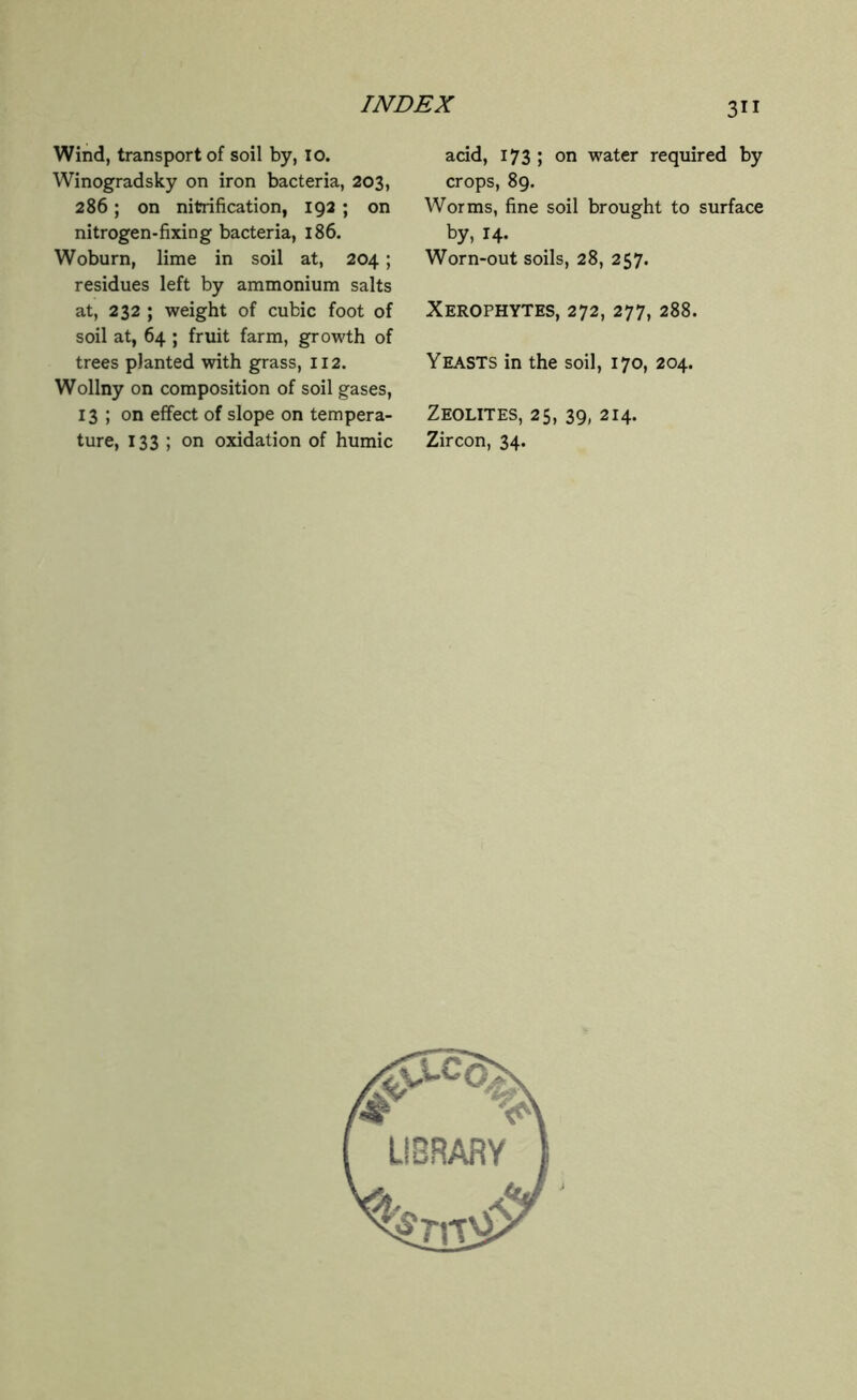 Wind, transport of soil by, io. Winogradsky on iron bacteria, 203, 286; on nitrification, 192 ; on nitrogen-fixing bacteria, 186. Woburn, lime in soil at, 204 ; residues left by ammonium salts at, 232 ; weight of cubic foot of soil at, 64 ; fruit farm, growth of trees planted with grass, 112. Wollny on composition of soil gases, 13 ; on effect of slope on tempera- ture, 133 ; on oxidation of humic 311 acid, 173 ; on water required by crops, 89. Worms, fine soil brought to surface by, 14. Worn-out soils, 28, 257. Xerophytes, 272, 277, 288. Yeasts in the soil, 170, 204. Zeolites, 25, 39, 214. Zircon, 34.