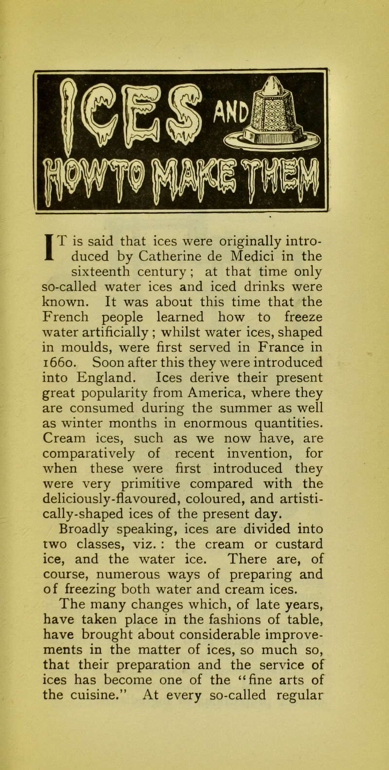 IT is said that ices were originally intro- duced by Catherine de Medici in the sixteenth century; at that time only so-called water ices and iced drinks were known. It was about this time that the French people learned how to freeze water artificially ; whilst water ices, shaped in moulds, were first served in France in 1660. Soon after this they were introduced into England. Ices derive their present great popularity from America, where they are consumed during the summer as well as winter months in enormous quantities. Cream ices, such as we now have, are comparatively of recent invention, for when these were first introduced they were very primitive compared with the deliciously-flavoured, coloured, and artisti- cally-shaped ices of the present day. Broadly speaking, ices are divided into two classes, viz. : the cream or custard ice, and the water ice. There are, of course, numerous ways of preparing and of freezing both water and cream ices. The many changes which, of late years, have taken place in the fashions of table, have brought about considerable improve- ments in the matter of ices, so much so, that their preparation and the service of ices has become one of the “fine arts of the cuisine.” At every so-called regular