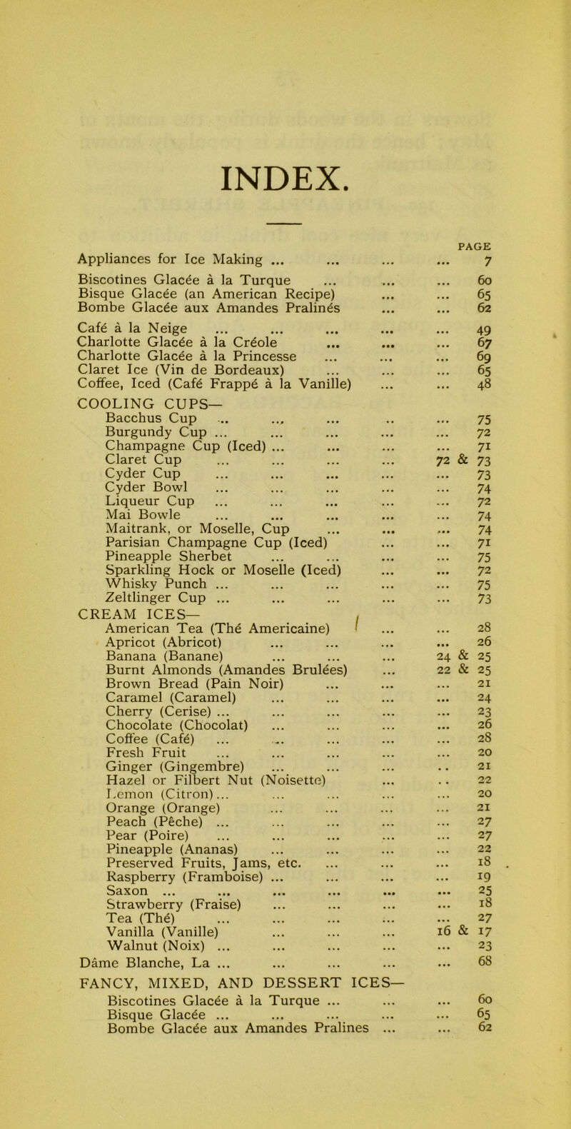 INDEX PAGE Appliances for Ice Making ... ... ... ... 7 Biscotines Glacee a la Turque ... ... ... 60 Bisque Glacee (an American Recipe) ... ... 65 Bombe Glacde aux Amandes Pralines ... ... 62 Cafe a la Neige ... ... ... ... ... 49 Charlotte Glacee a la Crdole ... ... ... 67 Charlotte Glacee a la Princesse ... ... ... 69 Claret Ice (Vin de Bordeaux) ... ... ... 65 Coffee, Iced (Cafe Frapp6 a la Vanille) ... ... 48 COOLING CUPS— Bacchus Cup ... ... ... .. ... 75 Burgundy Cup ... ... ... ... ... 72 Champagne Cup (Iced) ... ... ... ... 71 Claret Cup ... ... ... ... 72 & 73 Cyder Cup ... ... ... ... ... 73 Cyder Bowl ... ... ... ... ... 74 Liqueur Cup ... ... ... ... ... 72 Mai Bowie ... ... ... ... ... 74 Maitrank, or Moselle, Cup ... ... ... 74 Parisian Champagne Cup (Iced) ... ... 71 Pineapple Sherbet ... ... ... ... 75 Sparkling Hock or Moselle (Iced) ... ... 72 Whisky Punch ... ... ... ... ... 75 Zeltlinger Cup ... ... ... ... ... 73 CREAM ICES— , American Tea (The Americaine) ' ... ... 28 Apricot (Abricot) ... ... ... ... 26 Banana (Banane) ... ... ... 24 & 25 Burnt Almonds (Amandes Brulees) ... 22 & 25 Brown Bread (Pain Noir) ... ... ... 21 Caramel (Caramel) ... ... ... ... 24 Cherry (Cerise) ... ... ... ... ... 23 Chocolate (Chocolat) ... ... ... ... 26 Coffee (Cafe) ... .. ... ... ... 28 Fresh Fruit ... ... ... ... ... 20 Ginger (Gingembre) ... ... ... .. 21 Hazel or Filbert Nut (Noisette) ... .. 22 Lemon (Citron)... ... ... ... ... 20 Orange (Orange) ... ... ... ... 21 Peach (Peche) ... ... ... ... ... 27 Pear (Poire) ... ... ... ... ... 27 Pineapple (Ananas) ... ... ... ... 22 Preserved Fruits, jams, etc. ... ... ... 18 Raspberry (Framboise) ... ... ... ... 19 Saxon ... ... ... ... ... ... 25 Strawberry (Fraise) ... ... ... ... 18 Tea (The) ... ... ... ... ... 27 Vanilla (Vanille) ... ... ... 16 & 17 Walnut (Noix) ... ... ... ... ... 23 Dame Blanche, La ... ... ... ... ... 68 FANCY, MIXED, AND DESSERT ICES— Biscotines Glacee a la Turque ... ... ... 60 Bisque Glacee ... ... ... ... ... 65 Bombe Glacde aux Amandes Pralines ... ... 62