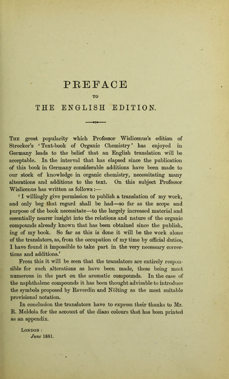 PREFACE TO THE ENGLISH EDITION. The great popularity which Professor Wislicenus’s edition of Strecker’s ‘ Text-book of Organic Chemistry ’ has enjoyed in Germany leads to the belief that an English translation will be acceptable. In the interval that has elapsed since the publication of this book in Germany considerable additions have been made to our stock of knowledge in organic chemistry, necessitating many alterations and additions to the text. On this subject Professor Wislicenus has written as follows :— ‘ I willingly give permission to publish a translation of my work, and only beg that regard shall be had—so far as the scope and purpose of the book necessitate—to the largely increased material and essentially nearer insight into the relations and nature of the organic compounds already known that has been obtained since the publish, ing of my book. So far as this is done it will be the work alone of the translators, as, from the occupation of my time by official duties, I have found it impossible to take part in the very necessary correc- tions and additions.’ From this it will be seen that the translators are entirely respon- sible for such alterations as have been made, these being most numerous in the part on the aromatic compounds. In the case of the naphthalene compounds it has been thought advisable to introduce the symbols proposed by Reverdin and Nolting as the most suitable provisional notation. In conclusion the translators have to express their thanks to Mr. It. Meldola for the account of the diazo colours that has been printed as an appendix. London: June 1881.