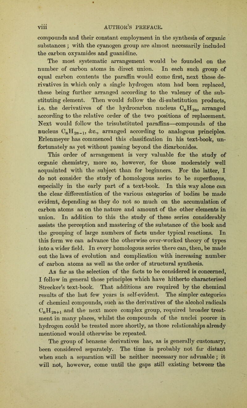 compounds and their constant employment in the synthesis of organic substances ; with the cyanogen group are almost necessarily included the carbon oxyamides and guanidine. The most systematic arrangement would be founded on the number of carbon atoms in direct union. In each such group of equal carbon contents the paraffin would come first, next those de- rivatives in which only a single hydrogen atom had been replaced, these being further arranged according to the valency of the sub- stituting element. Then would follow the di-substitution products, i.e. the derivatives of the hydrocarbon nucleus CnH2n, arranged according to the relative order of the two positions of replacement. Next would follow the trisubstituted paraffins—compounds of the nucleus CnH2n-i> &c-> arranged according to analogous principles. Erlenmeyer has commenced this classification in his text-book, un- fortunately as yet without passing beyond the dicarbonides. This order of arrangement is very valuable for the study of organic chemistry, more so, however, for those moderately well acquainted with the subject than for beginners. For the latter, I do not consider the study of homologous series to be superfluous, especially in the early part of a text-book. In this way alone can the clear differentiation of the various categories of bodies be made evident, depending as they do not so much on the accumulation of carbon atoms as on the nature and amount of the other elements in union. In addition to this the study of these series considerably assists the perception and mastering of the substance of the book and the grouping of large numbers of facts under typical reactions. In this form we can advance the otherwise over-worked theory of types into a wider field. In every homologous series there can, then, be made out the laws of evolution and complication with increasing number of carbon atoms as well as the order of structural synthesis. As far as the selection of the facts to be considered is concerned, I follow in general those principles which have hitherto characterised Strecker’s text-book. That additions are required by the chemical results of the last few years is self-evident. The simpler categories of chemical compounds, such as the derivatives of the alcohol radicals CnH2n+1 and the next more complex group, required broader treat- ment in many places, whilst the compounds of the nuclei poorer in hydrogen could be treated more shortly, as those relationships already mentioned would otherwise be repeated. The group of benzene derivatives has, as is generally customary, been considered separately. The time is probably not far distant when such a separation will be neither necessary nor advisable; it will not, however, come until the gaps still existing between the