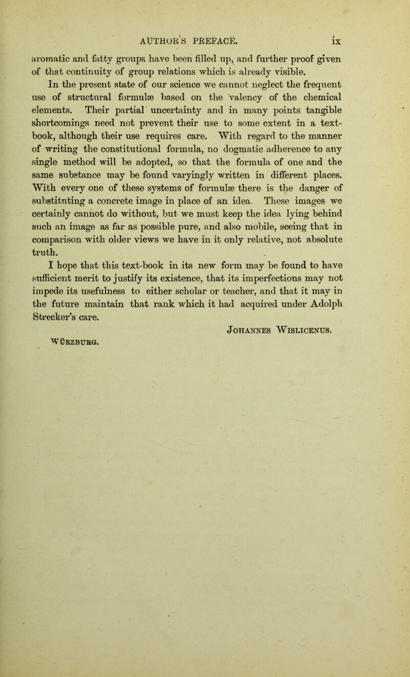 aromatic and fatty groups have been filled up, and further proof given of that continuity of group relations which is already visible. In the present state of our science we cannot neglect the frequent use of structural formulae based on the valency of the chemical elements. Their partial uncertainty and in many points tangible shortcomings need not prevent their use to some extent in a text- book, although their use requires care. With regard to the manner of writing the constitutional formula, no dogmatic adherence to any single method will be adopted, so that the formula of one and the same substance may be found varyingly written in different places. With every one of these systems of formulae there is the danger of substituting a concrete image in place of an idea. These images we certainly cannot do without, but we must keep the idea lying behind such an image as far as possible pure, and also mobile, seeing that in comparison with older views we have in it only relative, not absolute truth. I hope that this text-book in its new form may be found to have sufficient merit to justify its existence, that its imperfections may not impede its usefulness to either scholar or teacher, and that it may in the future maintain that rank which it had acquired under Adolph Streeker’s care. Johannes Wislicenus. W UBZBURG-.