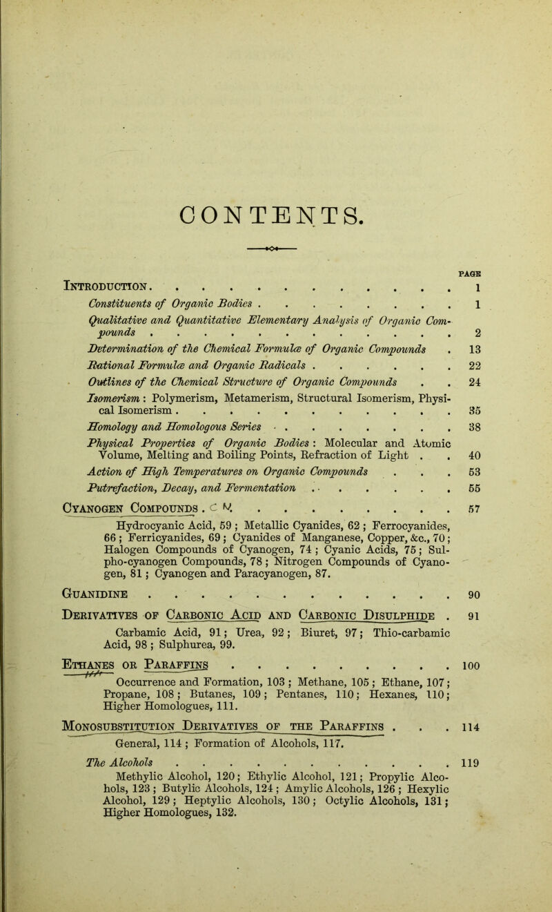 CONTENTS PAGE Introduction 1 Constituents of Orga/nie Bodies 1 Qualitative and Quantitative Elementary Analysis of Organic Com- pounds 2 Determination of the Chemical Formulce of Organic Compounds . 13 Rational Formulce and Organic Radicals 22 Outlines of the Chemical Structme of Organic Compounds . . 24 Isomerism : Polymerism, Metamerism, Structural Isomerism, Physi- cal Isomerism 35 Homology and Homologous Series ■ 38 Physical Properties of Organic Bodies : Molecular and Atomic Volume, Melting and Boiling Points, Refraction of Light . . 40 Action of High Temperatures on Organic Compounds . . .53 Putrefaction, Decay, and Fermentation . 55 Cyanogen Compounds .ck 57 Hydrocyanic Acid, 59 ; Metallic Cyanides, 62 ; Ferrocyanides, 66; Ferricyanides, 69; Cyanides of Manganese, Copper, &c., 70; Halogen Compounds of Cyanogen, 74; Cyanic Acids, 75; Sul- pho-cyanogen Compounds, 78; Nitrogen Compounds of Cyano- gen, 81; Cyanogen and Paracyanogen, 87. Guanidine . 90 Derivatives of Carbonic Acid and Carbonic Disulphide . 91 Carbamic Acid, 91; Urea, 92; Biuret, 97; Thio-carbamic Acid, 98 ; Sulphurea, 99. Ethanes or Paraffins 100 Occurrence and Formation, 103 ; Methane, 105 ; Ethane, 107; Propane, 108; Butanes, 109; Pentanes, 110; Hexanes, 110; Higher Homologues, 111. Monosubstitution Derivatives of the Paraffins . . .114 General, 114 ; Formation of Alcohols, 117. The Alcohols 119 Methylic Alcohol, 120; Ethylic Alcohol, 121; Propylic Alco- hols, 123 ; Butylic Alcohols, 124 ; Amylic Alcohols, 126 ; Hexylic Alcohol, 129 ; Heptylic Alcohols, 130; Octylic Alcohols, 131; Higher Homologues, 132.