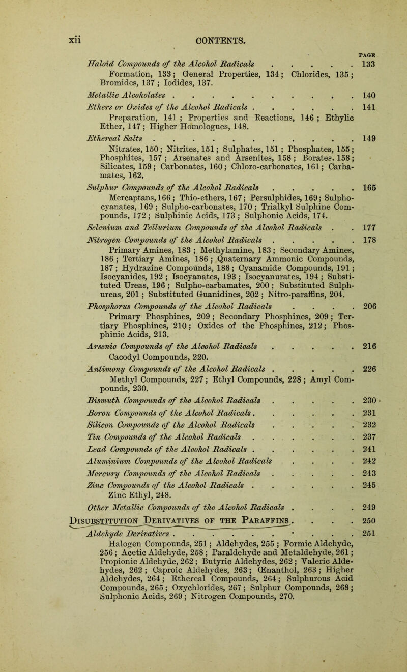 Haloid Compounds of the Alcohol Radicals Formation, 133; General Properties, 134; Chlorides, 135 ; Bromides, 137 ; Iodides, 137. Metallic Alcoholates .......... Ethers or Oxides of the Alcohol Radicals Preparation, 141 ; Properties and Reactions, 146 ; Ethylic Ether, 147 ; Higher Homologues, 148. Ethereal Salts Nitrates, 150; Nitrites, 151; Sulphates, 151 ; Phosphates, 155 ; Phosphites, 157 ; Arsenates and Arsenites, 158 ; Borates. 158; Silicates, 159; Carbonates, 160; Chloro-carbonates, 161; Carba- mates, 162. Sulphur Compounds of the Alcohol Radicals Mercaptans, 166; Thio-ethers, 167; Persulphides, 169; Sulpho- cyanates, 169; Sulpho-carbonates, 170; Trialkyl Sulphine Com- pounds, 172; Sulphinic Acids, 173 ; Sulphonic Acids, 174. Selenium and Tellurium Compounds of the Alcohol Radicals . Nitrogen Compounds of the Alcohol Radicals Primary Amines, 183; Methylamine, 183; Secondary Amines, 186 ; Tertiary Amines, 186 ; Quaternary Ammonic Compounds, 187 ; Hydrazine Compounds, 188 ; Cyanamide Compounds, 191; Isocyanides, 192 ; Isocyanates, 193 ; Isocyanurates, 194 ; Substi- tuted Ureas, 196 ; Sulpho-carbamates, 200 ; Substituted Sulph- ureas, 201; Substituted Guanidines, 202 ; Nitro-paraffins, 204. Phosphorus Compounds of the Alcohol Radicals . Primary Phosphines, 209 ; Secondary Phosphines, 209 ; Ter- tiary Phosphines, 210; Oxides of the Phosphines, 212; Phos- phinic Acids, 213. Arsenic Compounds of the Alcohol Radicals Cacodyl Compounds, 220. Antimony Compou/nds of the Alcohol Radicals Methyl Compounds, 227; Ethyl Compounds, 228 ; Amyl Com- pounds, 230. Bismuth Compounds of the Alcohol Radicals Boron Compou/nds of the Alcohol Radicals Silicon Compounds of the Alcohol Radicals . Tin Compounds of the Alcohol Radicals Lead Compou/nds of the Alcohol Radicals ...... Aluminium Compounds of the Alcohol Radicals .... Mercu/ry Compounds of the Alcohol Radicals Zinc Compounds of the Alcohol Radicals Zinc Ethyl, 248. Other Metallic Compounds of the Alcohol Radicals .... Disubstitution Derivatives of the Paraffins^ Aldehyde Derivatives • . . . Halogen Compounds, 251; Aldehydes, 255 ; Formic Aldehyde, 256 ; Acetic Aldehyde, 258 ; Paraldehyde and Metaldehyde, 261; Propionic Aldehyde, 262 ; Butyric Aldehydes, 262 ; Valeric Alde- hydes, 262 ; Caproic Aldehydes, 263; (Enanthol, 263 ; Higher Aldehydes, 264; Ethereal Compounds, 264; Sulphurous Acid Compounds, 266 ; Oxychlorides, 267 ; Sulphur Compounds, 268 ; Sulphonic Acids, 269; Nitrogen Compounds, 270. PAGE 133 140 141 149 165 177 178 206 216 226 230' 231 232 237 241 242 243 245 249 250 251