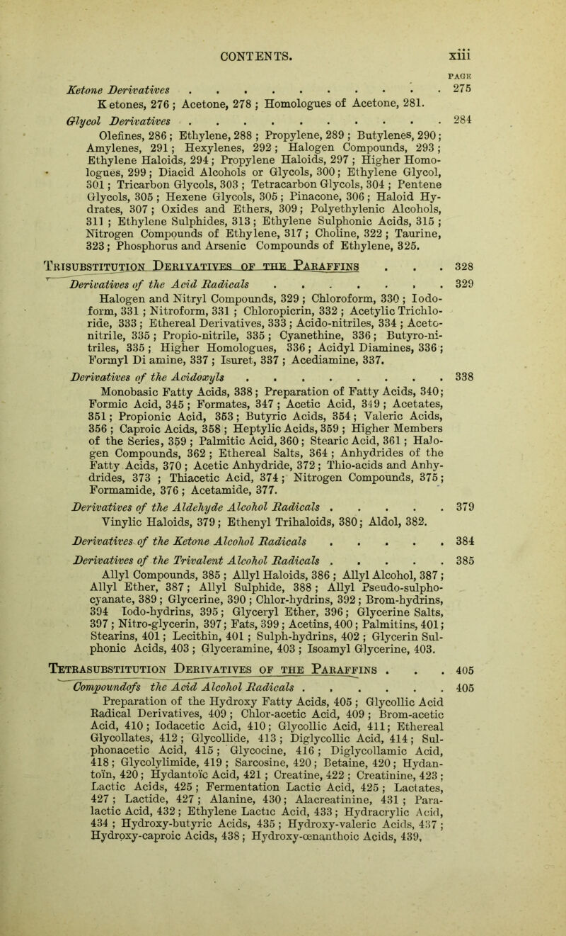 PAGE Ketone Derivatives 275 Ketones, 276 ; Acetone, 278 ; Homologues of Acetone, 281. Glycol Derivatives 284 Olefines, 286; Ethylene, 288 ; Propylene, 289 ; Butylenes, 290; Amylenes, 291; Hexylenes, 292; Halogen Compounds, 293; Ethylene Haloids, 294; Propylene Haloids, 297 ; Higher Homo- • logues, 299 ; Diacid Alcohols or Glycols, 300; Ethylene Glycol, 301; Tricarbon Glycols, 303 ; Tetracarbon Glycols, 304 ; Pentene Glycols, 305 ; Hexene Glycols, 305; Pinacone, 306; Haloid Hy- drates, 307; Oxides and Ethers, 309; Polyethylenic Alcohols, 311 ; Ethylene Sulphides, 313; Ethylene Sulphonic Acids, 315 ; Nitrogen Compounds of Ethylene, 317; Choline, 322; Taurine, 323; Phosphorus and Arsenic Compounds of Ethylene, 325. TRTSnttSTTTTTTTON DERIVATIVES OF THE PARAFFINS . . .328 ^ Derivatives of the Acid Radicals ....... 329 Halogen and Nitryl Compounds, 329 ; Chloroform, 330 ; Iodo- form, 331 ; Nitroform, 331 ; Chloropicrin, 332 ; Acetylic Trichlo- ride, 333 ; Ethereal Derivatives, 333 ; Acido-nitriles, 334 ; Aceto- nitrile, 335 ; Propio-nitrile, 335 ; Cyanethine, 336; Butyro-ni- triles, 335 ; Higher Homologues, 336 ; Acidyl Diamines, 336; Formyl Di amine, 337 ; Isuret, 337 ; Acediamine, 337. Derivatives of the Acidoxyls 338 Monobasic Fatty Acids, 338; Preparation of Fatty Acids, 340; Formic Acid, 345 ; Formates, 347; Acetic Acid, 349 ; Acetates, 351; Propionic Acid, 353; Butyric Acids, 354; Valeric Acids, 356 ; Caproic Acids, 358 ; Heptylic Acids, 359 ; Higher Members of the Series, 359 ; Palmitic Acid, 360; Stearic Acid, 361; Halo- gen Compounds, 362 ; Ethereal Salts, 364 ; Anhydrides of the Fatty Acids, 370 ; Acetic Anhydride, 372; Thio-acids and Anhy- drides, 373 ; Thiacetic Acid, 374; Nitrogen Compounds, 375; Formamide, 376; Acetamide, 377. Derivatives of the Aldehyde Alcohol Radicals . . . . .379 Vinylic Haloids, 379; Ethenyl Trihaloids, 380; Aldol, 382. Derivatives of the Ketone Alcohol Radicals 384 Derivatives of the Trivalent Alcohol Radicals 385 Allyl Compounds, 385 ; Allyl Haloids, 386 ; Allyl Alcohol, 387 ; Allyl Ether, 387; Allyl Sulphide, 388 ; Allyl Pseudo-sulpho- cyanate, 389 ; Glycerine, 390 ; Chlor-hydrins, 392; Brom-hydrins, 394 lodo-hydrins, 395 ; Glyceryl Ether, 396; Glycerine Salts, 397 ; Nitro-glycerin, 397; Fats, 399; Acetins, 400; Palmitins, 401; Stearins, 401; Lecithin, 401 ; Sulph-hydrins, 402 ; Glycerin Sul- phonic Acids, 403 ; Glyceramine, 403 ; Isoamyl Glycerine, 403. Tetrasubstitution Derivatives of the Paraffins . . .405 Compoundofs the Acid Alcohol Radicals 405 Preparation of the Hydroxy Fatty Acids, 405 ; Glycollie Acid Radical Derivatives, 409 ; Chlor-acetic Acid, 409 ; Brom-acetic Acid, 410; Iodacetic Acid, 410; Glycollic Acid, 411; Ethereal Glycollates, 412; Glycollide, 413; Diglycollic Acid, 414; Sul- phonacetic Acid, 415; Glycocine, 416; Diglycollamic Acid, 418; Glycolylimide, 419; Sarcosine, 420; Betaine, 420; Hydan- toin, 420; Hydantoic Acid, 421 ; Creatine, 422 ; Creatinine, 423 ; Lactic Acids, 425 ; Fermentation Lactic Acid, 425 ; Lactates, 427 ; Lactide, 427 ; Alanine, 430; Alacreatinine, 431 ; Para- lactic Acid, 432; Ethylene Lactic Acid, 433; Hydracrylic Acid, 434 ; Hydroxy-butyric Acids, 435 ; Hydroxy-valeric Acids, 437 ; Hydroxy-caproic Acids, 438; Hydroxy-oenanthoic Acids, 439,