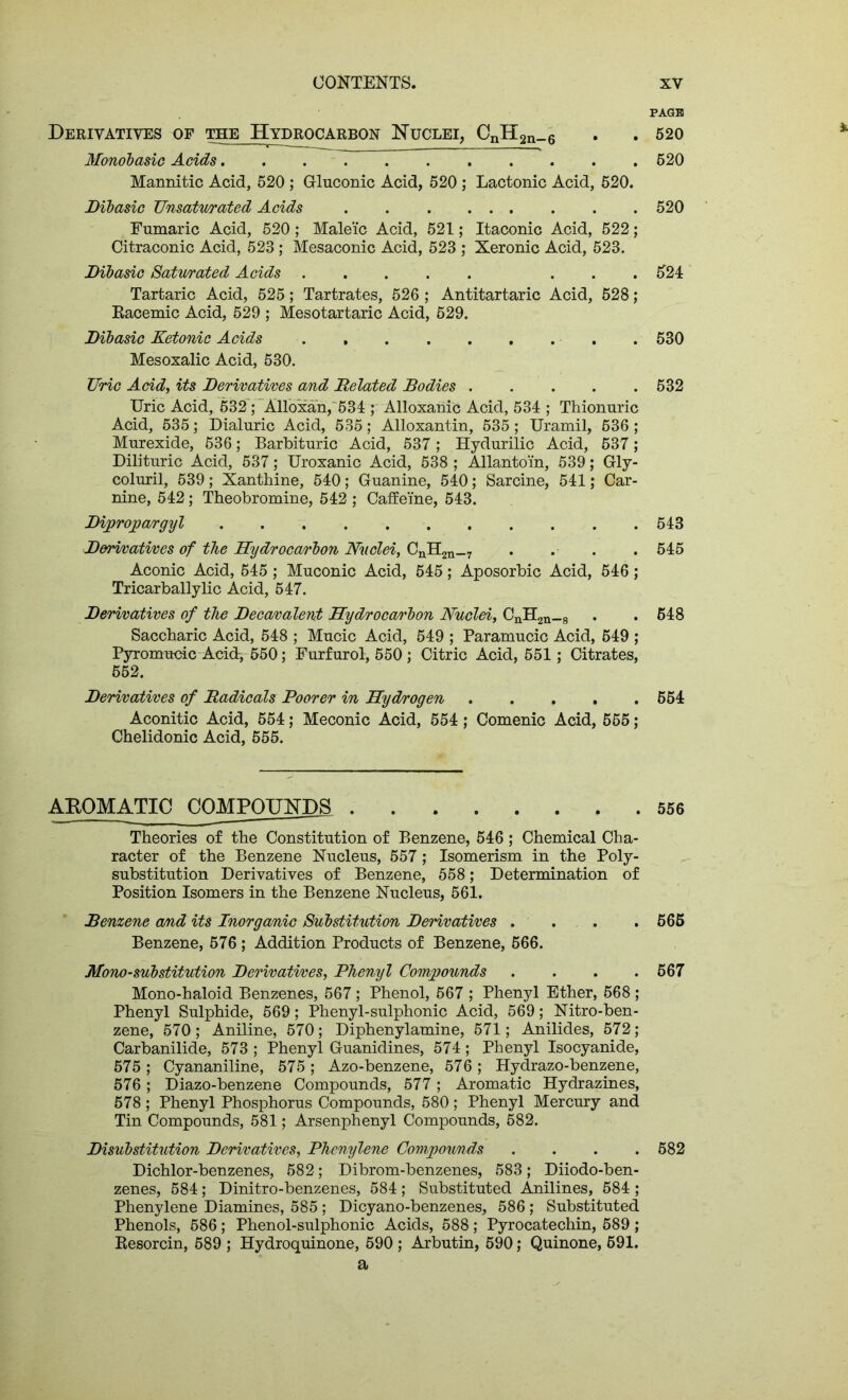 PAGB Derivatives of the Hydrocarbon Nuclei, CnH2n_6 . . 520 Monobasic Acids 520 Mannitic Acid, 520 ; Gluconic Acid, 520 ; Lactonic Acid, 520. Dibasic Unsaturated Acids . . . 520 Fumaric Acid, 520 ; Maleic Acid, 521; Itaconic Acid, 522; Citraconic Acid, 523; Mesaconic Acid, 523 ; Xeronic Acid, 523. Dibasic Saturated Acids ... 521 Tartaric Acid, 525; Tartrates, 526 ; Antitartaric Acid, 528; Racemic Acid, 529 ; Mesotartaric Acid, 629. Dibasic Ketonic Acids . 530 Mesoxalic Acid, 530. Uric Acid, its Derivatives and Delated Bodies 532 Uric Acid, 532; Alloxan, 531; Alloxanic Acid, 531; Thionuric Acid, 535; Dialuric Acid, 535; Alloxantin, 535 ; Uramil, 636 ; Murexide, 636; Barbituric Acid, 537; Hydurilic Acid, 537; Dilituric Acid, 537; Uroxanic Acid, 538 ; Allantoin, 539; Gly- coluril, 539; Xanthine, 510; Guanine, 510; Sarcine, 511; Car- nine, 512; Theobromine, 512 ; Caffeine, 513. Dipropargyl 513 Derivatives of the Hydrocarbon Nuclei, CnH2n_7 . . . . 515 Aconic Acid, 515; Muconic Acid, 515; Aposorbic Acid, 516; Tricarballylic Acid, 517. Derivatives of the Decavalent Hydrocarbon Nuclei, CnH2n_8 . . 518 Saccharic Acid, 518 ; Mucic Acid, 519 ; Paramucic Acid, 619 ; Pyromucic Acid-, 550; Furfurol, 550 ; Citric Acid, 551; Citrates, 552. Derivatives of Radicals Poorer in Hydrogen 551 Aconitic Acid, 551; Meconic Acid, 551; Comenic Acid, 565; Chelidonic Acid, 555. AROMATIC COMPOUNDS 556 Theories of the Constitution of Benzene, 516 ; Chemical Cha- racter of the Benzene Nucleus, 557; Isomerism in the Poly- substitution Derivatives of Benzene, 558; Determination of Position Isomers in the Benzene Nucleus, 561. Benzene and its Inorganic Substitution Derivatives . . . . 565 Benzene, 576 ; Addition Products of Benzene, 566. Mono-substitution Derivatives, Phenyl Compounds .... 567 Mono-haloid Benzenes, 567; Phenol, 567 ; Phenyl Ether, 568; Phenyl Sulphide, 569; Phenyl-sulphonic Acid, 569; Nitro-ben- zene, 570; Aniline, 570; Diphenylamine, 571; Anilides, 572; Carbanilide, 573; Phenyl Guanidines, 571; Phenyl Isocyanide, 575; Cyananiline, 575; Azo-benzene, 576; Hydrazo-benzene, 576 ; Diazo-benzene Compounds, 577 ; Aromatic Hydrazines, 578; Phenyl Phosphorus Compounds, 580; Phenyl Mercury and Tin Compounds, 581; Arsenphenyl Compounds, 582. Disubstitution Derivatives, Phenylene Compounds .... 582 Dichlor-benzenes, 582; Dibrom-benzenes, 583; Diiodo-ben- zenes, 581; Dinitro-benzenes, 581; Substituted Anilines, 581; Phenylene Diamines, 585 ; Dicyano-benzenes, 586 ; Substituted Phenols, 586; Phenol-sulphonic Acids, 588 ; Pyrocatechin, 589 ; Resorcin, 689 ; Hydroquinone, 590 ; Arbutin, 590; Quinone, 591. a
