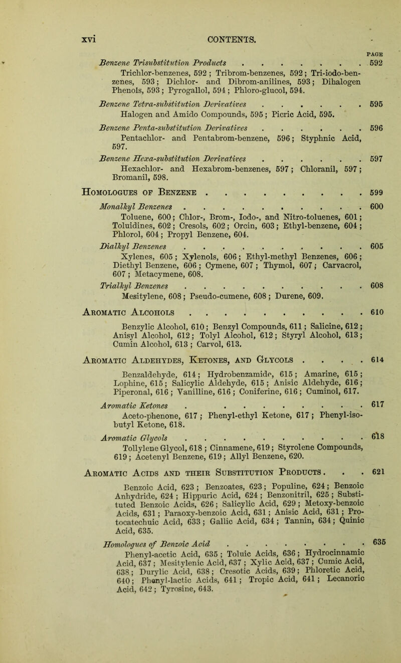 PAGE Benzene Trisubstitution Products 592 Trichlor-benzenes, 592 ; Tribrom-benzenes, 592; Tri-iodo-ben- zenes, 593; Dichlor- and Dibrom-anilines, 593; Dihalogen Phenols, 593 ; Pyrogallol, 594 ; Phloro-glucol, 594. Benzene Tetra-substitution Derivatives 595 Halogen and Amido Compounds, 595 ; Picric Acid, 695. Benzene Penta-substitution Derivatives 596 Pentachlor- and Pentabrom-benzene, 596; Styphnic Acid, 597. Benzene Hexa-substitution Derivatives 597 Hexachlor- and Hexabrom-benzenes, 597; Chloranil, 597; Bromanil, 698. Homologues of Benzene 599 Monalkyl Benzenes 600 Toluene, 600; Chlor-, Brom-, Iodo-, and Nitro-toluenes, 601; Toluidines, 602; Cresols, 602; Orcin, 603; Ethyl-benzene, 604 ; Phlorol, 604 ; Propyl Benzene, 604. Dialkyl Benzenes 605 Xylenes, 605 ; Xylenols, 606; Ethyl-methyl Benzenes, 606 ; Diethyl Benzene, 606 ; Cymene, 607 ; Thymol, 607 ,■ Carvacrol, 607; Metacymene, 608. Trialkyl Benzenes .......... 608 Mesitylene, 608 ; Pseudo-cumene, 608 ; Durene, 609. Aromatic Alcohols 610 Benzylic Alcohol, 610; Benzyl Compounds, 611; Salicine, 612; Anisyl Alcohol, 612; Tolyl Alcohol, 612; Styryl Alcohol, 613; Cumin Alcohol, 613 ; Carvol, 613. Aromatic Aldehydes, Ketones, and Glycols . . . .614 Benzaldehyde, 614; Hydrobenzamide, 615; Amarine, 615 ; Lophine, 615; Salicylic Aldehyde, 615 ; Anisic Aldehyde, 616; Piperonal, 616 ; Vanilline, 616 ; Coniferine, 616 ; Cuminol, 617. Aromatic Ketones . 617 Aceto-phenone, 617 ; Phenyl-ethyl Ketone, 617; Phenyl-iso- butyl Ketone, 618. Aromatic Glycols 6l8 Tollylene Glycol, 618 ; Cinnamene, 619; Styrolene Compounds, 619; Acetenyl Benzene, 619; Allyl Benzene, 620. Aromatic Acids and their Substitution Products . . .621 Benzoic Acid, 623 ; Benzoates, 623; Populine, 624; Benzoic Anhydride, 624 ; Hippuric Acid, 624 ; Benzonitril, 625 ; Substi- tuted Benzoic Acids, 626; Salicylic Acid, 629 ; Metoxy-benzoic Acids, 631; Paraoxy-benzoic Acid, 631; Anisic Acid, 631; Pro- tocatechuic Acid, 633; Gallic Acid, 634 ; Tannin, 634; Quinic Acid, 635. Homologues of Benzoic Acid 635 Phenyl-acetic Acid, 635 ; Toluic Acids, 636; Hydrocinnamic Acid, 637 ; Mesitylenic Acid, 637 ; Xylic Acid, 637 ; Cumic Acid, 638; Durylic Acid, 638; Cresotic Acids, 639; Phloretic Acid, 640; Phenyl-lactic Acids, 641; Tropic Acid, 641; Lecanoric Acid, 642 ; Tyrosine, 643.