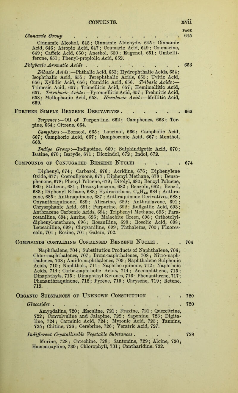 Cirmamic Group Cinnamic Alcohol, 645 ; Cinnamic Aldehyde, 645 ; Cinnamic Acid, 646; Atropic Acid, 647 ; Conmaric Acid, 649; Coumarine, 649 ; Caffeic Acid, 650 ; Anethol, 650 ; Engenol, 651; Umbelli- ferone, 651; Phenyl-propiolic Acid, 652. Polybasic Aromatic Acids Dibasic Acids:—Phthalic Acid, 653; Hydrophthalic Acids, 654; Isophthalic Acid, 655 ; Terephthalic Acids, 655; Uvitic Acid, 656; Xylidic Acid, 656; Cumidic Acid, 656. THbasic Acids:— Trimesic Acid, 657; Trimellitic Acid, 657 ; Hemimellitic Acid, 657. Tetrabasic Acids :—Pyromellitic Acid, 657 ; Prehnitic Acid, 658 ; Mellophanic Acid, 658. Hexabasic Acid :—Mellitic Acid, 659. Further Simple Benzene Derivatives Terpenes :—Oil of Turpentine, 662 ; Camphenes, 663 ; Ter- pine, 664; Citrene, 664. Camphors :—Borneol, 665 ; Laurinol, 666 ; Campholic Acid, 667; Camphoric Acid, 667; Camphoronic Acid, 667; Menthol, 668. Indigo Group'.—Indigotine, 669; Sulphindigotic Acid, 670; Isatine, 670 ; Isatyde, 671; Dioxindol, 672 ; Indol, 672. Compounds of Conjugated Benzene Nuclei .... Diphenyl, 674; Carbazol, 676; Acridine, 676; Diphenylene Oxide, 677; Coeroulignone, 677; Diphenyl Methane, 678 ; Benzo- phenone, 678; Phenyl Toluene, 679; Ditolyl, 680; Benzyl Toluene, 680 ; Stilbene, 681 ; Desoxybenzo'in, 682 ; Benzoin, 682 ; Benzil, 683 ; Diphenyl Ethane, 683j Hydrocarbons, C15H)6, 684; Anthra- cene, 685 ; Anthraquinone, 687 ; Anthraquinone Derivatives, 688 ; Oxyanthraquinone, 689; Alizarine, 689; Anthraflavone, 691; Chrysophanic Acid, 691; Purpurine, 692; Rufigallic Acid, 693; Anthracene Carbonic Acids, 694 ; Triphenyl Methane, 695 ; Para- rosaniline, 694 ; Aurine, 696; Malachite Green, 696 ; Orthotolyl- diphenyl-methane, 696; Rosaniline, 698 ; Rosolic Acid, 698; Leucaniline, 699 ; Chrysaniline, 699 ; Phthaleins, 700 ; Fluores- cein, 701; Eosine, 701; Galein, 702. Compounds containing Condensed Benzene Nuclei . Naphthalene, 704; Substitution Products of Naphthalene, 706; Chlor-naphthalenes, 707; Brom-naphthalenes, 708 ; Nitro-naph- thalenes, 708; Amido-naphthalenes, 709 ; Naphthalene Sulphonic Acids, 710; Naphthols, 711; Naphtho-quinone, 712; Naphthoic Acids, 714; Carbo-naphtholic Acids, 714; Acenaphthene, 715 ; Dinaphthyls, 715 ; Dinaphthyl Ketones, 716 ; Phenanthrene, 717; Phenanthraquinone, 718; Pyrene, 719; Chrysene, 719; Retene, 719. Organic Substances of Unknown Constitution Glucosides Amygdaline, 720; iEsculine, 721; Fraxine, 721; Quercitrine, 722; Convolvuline and Jalapine, 722 ; Saponine, 723; Digita- line, 724; Carminic Acid, 724 ; Myronic Acid, 725 ; Tannins, 725; Chitine, 726 ; Cerebrine, 726 ; Yeratric Acid, 727. Indifferent Crystallisable Vegetable Substances .... Morine, 728; Catechine, 728; Santonine, 729; Aloine, 730; Hsematoxyline, 730; Chlorophyll, 731; Cantharidine. 732. PAGE 645 653 662 674 704 720 720 728