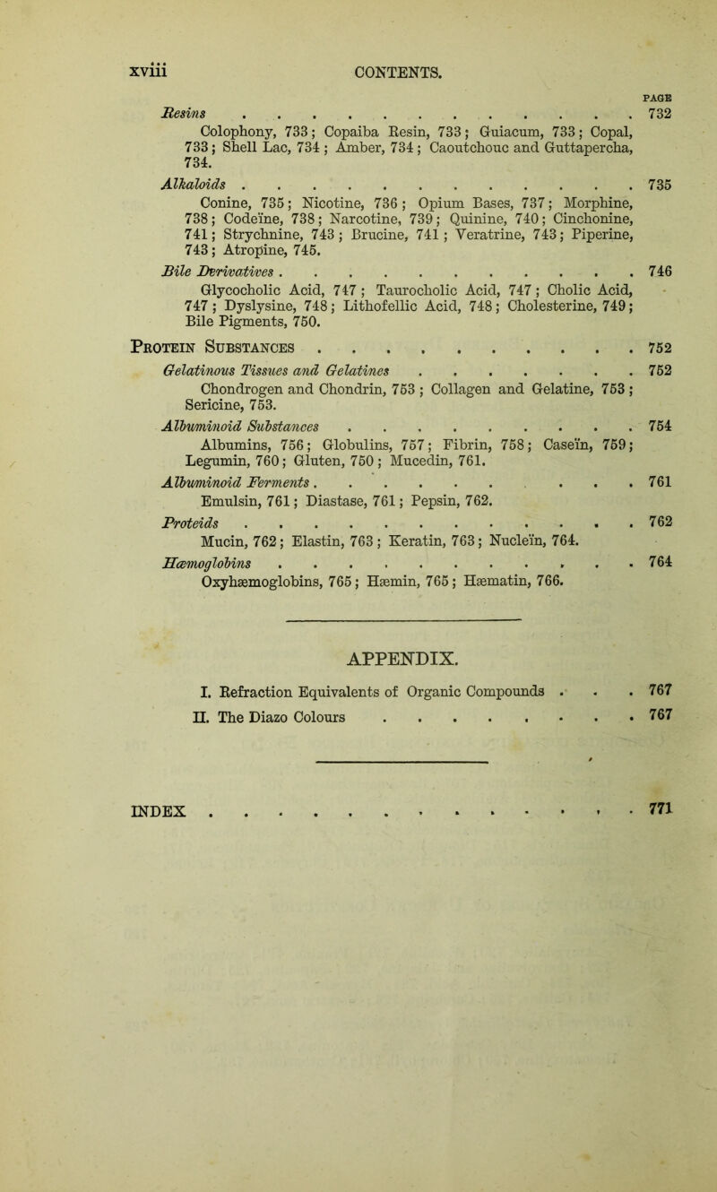 Resins Colophony, 733; Copaiba Resin, 733 ; Guiacum, 733; Copal, 733; Shell Lac, 734 ; Amber, 734; Caoutchouc and Guttapercha, 734. Alkaloids Conine, 735; Nicotine, 736 ; Opium Bases, 737; Morphine, 738; Codeine, 738; Narcotine, 739; Quinine, 740; Cinchonine, 741; Strychnine, 743; Brucine, 741; Yeratrine, 743; Piperine, 743; Atropine, 745. Bile derivatives Glycocholic Acid, 747 ; Taurocholic Acid, 747; Cholic Acid, 747; Dyslysine, 748; Lithofellic Acid, 748; Cholesterine, 749; Bile Pigments, 750. PAGE 732 735 746 Protein Substances 752 Gelatinous Tissues and Gelatines 762 Chondrogen and Chondrin, 753 ; Collagen and Gelatine, 753 ; Sericine, 753. Albuminoid Substances 754 Albumins, 756; Globulins, 757; Fibrin, 758; Casein, 759; Legumin, 760; Gluten, 750 ; Mucedin, 761. Albuminoid Ferments . . .761 Emulsin, 761; Diastase, 761; Pepsin, 762. Proteids Mucin, 762; Elastin, 763; Keratin, 763; Nuclein, 764. 762 . 764 Oxyhsemoglobins, 765; Hsemin, 765; Hasmatin, 766. APPENDIX. I. Refraction Equivalents of Organic Compounds . . .767 II. The Diazo Colours 767 INDEX 771