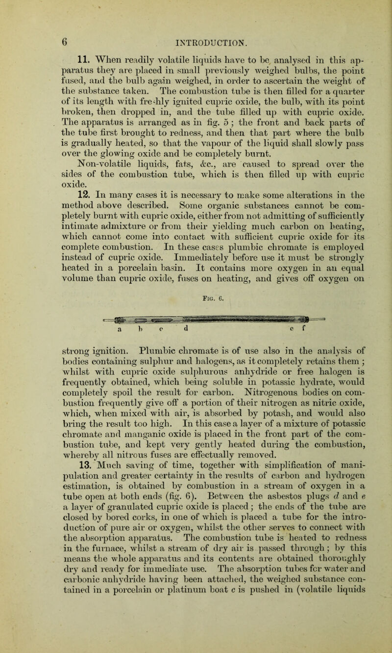 11. When readily volatile liquids have to be analysed in this ap- paratus they are placed in small previously weighed bulbs, the point fused, and the bulb again weighed, in order to ascertain the weight of the substance taken. The combustion tube is then filled for a quarter of its length with freshly ignited cupric oxide, the bulb, with its point broken, then dropped in, and the tube filled up with cupric oxide. The apparatus is arranged as in fig. 5; the front and back parts of the tube first brought to redness, and then that part where the bulb is gradually heated, so that the vapour of the liquid shall slowly pass over the glowing oxide and be completely burnt. Non-volatile liquids, fats, &c., are caused to spread over the sides of the combustion tube, which is then filled up with cupric oxide. 12. In many cases it is necessary to make some alterations in the method above described. Some organic substances cannot be com- pletely burnt with cupric oxide, either from not admitting of sufficiently intimate admixture or from their yielding much carbon on heating, which cannot come into contact with sufficient cupric oxide for its complete combustion. In these cases plumbic chromate is employed instead of cupric oxide. Immediately before use it must be strongly heated in a porcelain basin. It contains more oxygen in an equal volume than cupric oxide, fuses on heating, and gives off oxygen on Fig. 6. a k c d e f strong ignition. Plumbic chromate is of use also in the analysis of bodies containing sulphur and halogens, as it completely retains them ; whilst with cupric oxide sulphurous anhydride or free halogen is frequently obtained, which being soluble in potassic hydrate, would completely spoil the result for carbon. Nitrogenous bodies on com- bustion frequently give off a portion of their nitrogen as nitric oxide, which, when mixed with air, is absorbed by potash, and would also bring the result too high. In this case a layer of a mixture of potassic chromate and manganic oxide is placed in the front part of the com- bustion tube, and kept very gently heated during the combustion, whereby all nitrous fuses are effectually removed. 13. Much saving of time, together with simplification of mani- pulation and greater certainty in the results of carbon and hydrogen estimation, is obtained by combustion in a stream of oxygen in a tube open at both ends (fig. 6). Between the asbestos plugs d and e a layer of granulated cupric oxide is placed; the ends of the tube a,re closed by bored corks, in one of which is placed a tube for the intro- duction of pure air or oxygen, whilst the other serves to connect with the absorption apparatus. The combustion tube is heated to redness in the furnace, whilst a stream of dry air is passed through; by this means the whole apparatus and its contents are obtained thoroughly dry and ready for immediate use. The absorption tubes fcr water and carbonic anhydride having been attached, the weighed substance con- tained in a porcelain or platinum boat c is pushed in (volatile liquids