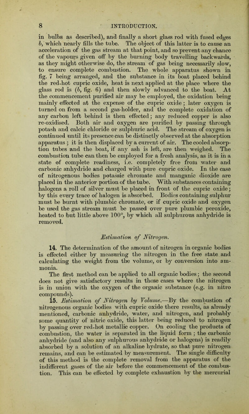 in bulbs as described), and finally a short glass rod with fused edges b, which nearly fills the tube. The object of this latter is to cause an acceleration of the gas stream at that point, and so prevent any chance of the vapours given off by the burning body travelling backwards, as they might otherwise do, the stream of gas being necessarily slow, to ensure complete combustion. The whole apparatus shown in fig. 7 being arranged, and the substance in its boat placed behind the red-hot cupric oxide, heat is next applied at the place where the glass rod is (b, fig. 6) and then slowly advanced to the boat. At the commencement purified air may be employed, the oxidation being mainly effected at the expense of the cupric oxide; later oxygen is turned on from a second gas-holder, and the complete oxidation of any carbon left behind is then effected; any reduced copper is also re-oxidised. Both air and oxygen are purified by passing through potash and calcic chloride or sulphuric acid. The stream of oxygen is continued until its presence can be distinctly observed at the absorption apparatus$ it is then displaced by a current of air. The cooled absorp- tion tubes and the boat, if any ash is left, are then weighed. The combustion tube can then be employed for a fresh analysis, as it is in a state of complete readiness, i.e. completely free from water and carbonic anhydride and charged with pure cupric oxide. In the case of nitrogenous bodies potassic chromate and manganic dioxide are placed in the anterior portion of the tube. With substances containing halogens a roll of silver must be plaeed in front of the cupric oxide; by this every trace of halogen is absorbed. Bodies containing sulphur must be burnt with plumbic chromate, or if cupric oxide and oxygen be used the gas stream must be passed over pure plumbic peroxide, heated to but little above 100°, by which all sulphurous anhydride is removed. Estimation of Nitrogen. 14. The determination of the amount of nitrogen in organic bodies is effected either by measuring the nitrogen in the free state and calculating the weight from the volume, or by conversion into am- monia. The first method can be applied to all organic bodies; the second does not give satisfactory results in those cases where the nitrogen is in union with the oxygen of the organic substance (e.g. in nitro compounds). 15. Estimation of Nitrogen by Volume.—By the combustion of nitrogenous organic bodies with cupric oxide there results, as already mentioned, carbonic anhydride, water, and nitrogen, and probably some quantity of nitric oxide, this latter being reduced to nitrogen by passing over red-hot metallic copper. On cooling the products of combustion, the water is separated in the liquid form ; the carbonic anhydride (and also any sulphurous anhydride or halogens) is readily absorbed by a solution of an alkaline hydrate, so that pure nitrogen remains, and can be estimated by measurement. The single difficulty of this method is the complete removal from the apparatus of the indifferent gases of the air before the commencement of the combus- tion. This can be effected by complete exhaustion by the mercurial