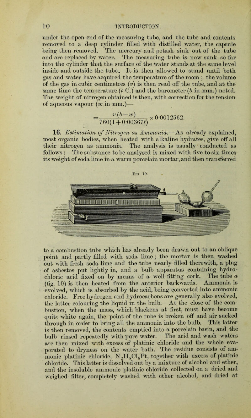 under the open end of the measuring tube, and the tube and contents removed to a deep cylinder filled with distilled water, the capsule being then removed. The mercury and potash sink out of the tube and are replaced by water. The measuring tube is now sunk so far into the cylinder that the surface of the water stands at the same level inside and outside the tube.. It is then allowed to stand until both gas and water have acquired the temperature of the room ; the volume of the gas in cubic centimetres (v) is then read off the tube, and at the same time the temperature (t C.) and the barometer (b in mm.) noted. The weight of nitrogen obtained is then, with correction for the tension of aqueous vapour (w.in mm.)—- v (b — w) 760(l + 0-00367£) x 0-0012562. 16. Estimation of Nitrogen as Ammonia.—As already explained, most organic bodies, when heated with alkaline hydrates, give off all their nitrogen as ammonia. The analysis is usually conducted as follows :—The substance to be analysed is mixed with five to six times its weight of soda lime in a warm porcelain mortar, and then transferred Fig. 10. to a combustion tube which has already been drawn out to an oblique point and partly filled with soda lime; the mortar is then washed out with fresh soda lime and the tube nearly filled therewith, a plug of asbestos put lightly in, and a bulb apparatus containing hydro- chloric acid fixed on by means of a well-fitting cork. The tube a (fig. 10) is then heated from the anterior backwards. Ammonia is evolved, which is absorbed by the acid, being converted into amnionic chloride. Free hydrogen and hydrocarbons are generally also evolved, the latter colouring the liquid in the bulb. At the close of the com- bustion, when the mass, which blackens at first, must have become quite white again, the point of the tube is broken off and air sucked through in order to bring all the ammonia into the bulb. This latter is then removed, the contents emptied into a porcelain basin, and the bulb rinsed repeatedly with pure water. The acid and wash waters are then mixed with excess of platinic chloride and the whole eva- porated to dryness on the water bath. The residue consists of am- monic platinic chloride, N2H8016Pt, together with excess of platinic chloride. This latter is dissolved out by a mixture of alcohol and ether, and the insoluble ammonic platinic chloride collected on a dried and weighed filter, completely washed with ether alcohol, and dried at