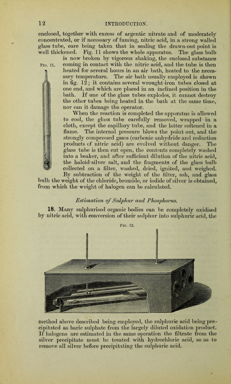 enclosed, together with excess of argentic nitrate and of moderately concentrated, or if necessary of fuming, nitric acid, in a strong walled glass tube, care being taken that in sealing the drawn-out point is well thickened. Fig. 11 shows the whole apparatus. The glass bulb is now broken by vigorous shaking, the enclosed substance Fig. ii. coming in contact with the nitric acid, and the tube is then heated for several hours in an air bath, heated to the neces- sary temperature. The air bath usually employed is shown in fig. 12; it contains several wrought-iron tubes closed at one end, and which are placed in an inclined position in the bath. If one of the glass tubes explodes, it cannot destroy the other tubes being heated in the bath at the same time, nor can it damage the operator. When the reaction is completed the apparatus is allowed to cool, the glass tube carefully removed, wrapped in a cloth, except the capillary tube, and the latter softened in a flame. The internal pressure blows the point out, and the strongly compressed gases (carbonic anhydride and reduction products of nitric acid) are evolved without danger. The glass tube is then cut open, the contents completely washed into a beaker, and after sufficient dilution of the nitric acid, the haloid silver salt, and the fragments of tbe glass bulb collected on a filter, washed, dried, ignited, and weighed. By subtraction of the weight of the filter, ash, and glass bulb the weight of the chloride, bromide, or iodide of silver is obtained, from which the weight of halogen can be calculated. Estimation of Sulphur and Phosphorus. 18. Many sulphurised organic bodies can be completely oxidised by nitric acid, with conversion of their sulphur into sulphuric acid, the method above described being employed, the sulphuric acid being pre- cipitated as baric sulphate from the largely diluted oxidation product. If halogens are estimated in the same operation the filtrate from the silver precipitate must be treated with hydrochloric acid, so as to remove all silver before precipitating the sulphuric acid.