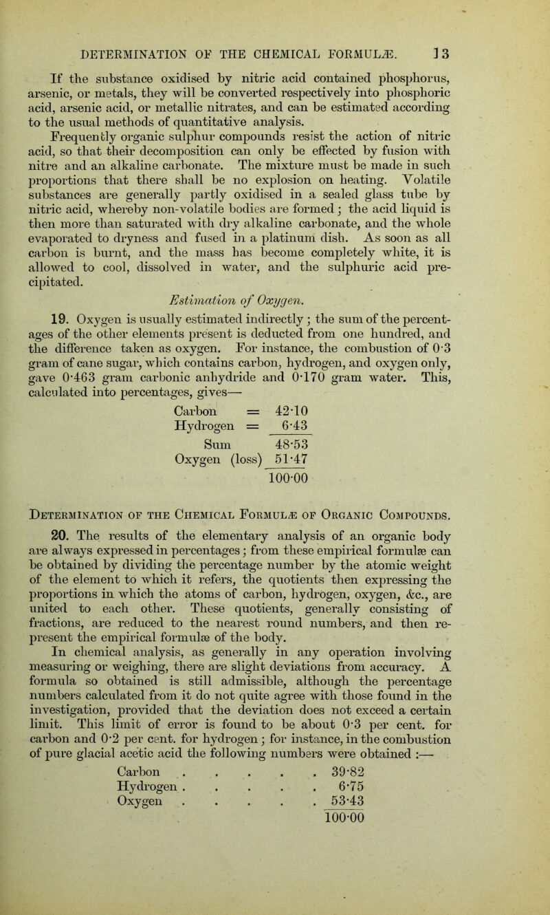 If the substance oxidised by nitric acid contained phosphorus, arsenic, or metals, they will be converted respectively into phosphoric acid, arsenic acid, or metallic nitrates, and can be estimated according to the usual methods of quantitative analysis. Frequently organic sulphur compounds resist the action of nitric acid, so that their decomposition can only be effected by fusion with nitre and an alkaline carbonate. The mixture must be made in such proportions that there shall be no explosion on heating. Volatile substances are generally partly oxidised in a sealed glass tube by nitric acid, whereby non-volatile bodies are formed; the acid liquid is then more than saturated with dry alkaline carbonate, and the whole evaporated to dryness and fused in a platinum dish. As soon as all carbon is burnt, and the mass has become completely white, it is allowed to cool, dissolved in water, and the sulphuric acid pre- cipitated. Estimation of Oxygen. 19. Oxygen is usually estimated indirectly; the sum of the percent- ages of the other elements present is deducted from one hundred, and the difference taken as oxygen. For instance, the combustion of 0 3 gram of cane sugar, which contains carbon, hydrogen, and oxygen only, gave 0*463 gram carbonic anhydride and 0*170 gram water. This, calculated into percentages, gives— Carbon = 42*10 Hydrogen = 6*43 Sum 48*53 Oxygen (loss) 51*47 lOffOO Determination of the Chemical Formula of Organic Compounds. 20. The results of the elementary analysis of an organic body are always expressed in percentages; from these empirical formulae can be obtained by dividing the percentage number by the atomic weight of the element to which it refers, the quotients then expressing the proportions in which the atoms of carbon, hydrogen, oxygen, &c., are united to each other. These quotients, generally consisting of fractions, are reduced to the nearest round numbers, and then re- present the empirical formulae of the body. In chemical analysis, as generally in any operation involving measuring or weighing, there are slight deviations from accuracy. A formula so obtained is still admissible, although the percentage numbers calculated from it do not quite agree with those found in the investigation, provided that the deviation does not exceed a certain limit. This limit of error is found to be about 0*3 per cent, for carbon and 0*2 per cent, for hydrogen; for instance, in the combustion of pure glacial acetic acid the following numbers were obtained :— Carbon . . . . . 39*82 Hydrogen ..... 6*75 Oxygen . . . . . 53*43 100*00