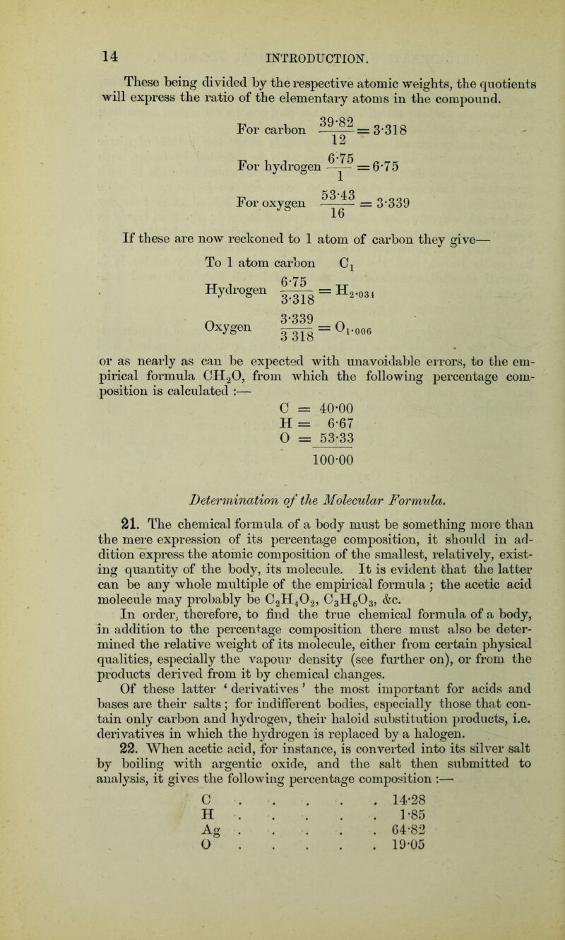 These being divided by the respective atomic weights, the quotients will express the ratio of the elementary atoms in the compound. For carbon — = 3*318 12 For hydrogen =6 -7 5 For oxygen -= 3‘339 If these are now reckoned to 1 atom of carbon they give— To 1 atom carbon C4 Hydrogen |^ = H2.034 n 3-339 ^ °xygon wm=°1^ or as nearly as can be expected with unavoidable errors, to the em- pirical formula CH20, from which the following percentage com- position is calculated :— C = 40-00 H = 6-67 0 = 53-33 100-00 Determination of the Molecular Formula. 21. The chemical formula of a body must be something more than the mere expression of its percentage composition, it should in ad- dition express the atomic composition of the smallest, relatively, exist- ing quantity of the body, its molecule. It is evident that the latter can be any whole multiple of the empirical formula; the acetic acid molecule may probably be C2H402, C3H603, &c. In order, therefore, to find the true chemical formula, of a body, in addition to the percentage composition there must also be deter- mined the relative weight of its molecule, either from certain physical qualities, especially the vapour density (see further on), or from, the products derived from it by chemical changes. Of these latter * derivatives 1 the most important for acids and bases are their salts; for indifferent bodies, especially those that con- tain only carbon and hydrogen, their haloid substitution products, i.e. derivatives in which the hydrogen is replaced by a halogen. 22. When acetic acid, for instance, is converted into its silver salt by boiling with argentic oxide, and the salt then submitted to analysis, it gives the following percentage composition :— . 14-28 . 1-85 . 64-82 . 19-05 C H Ag O