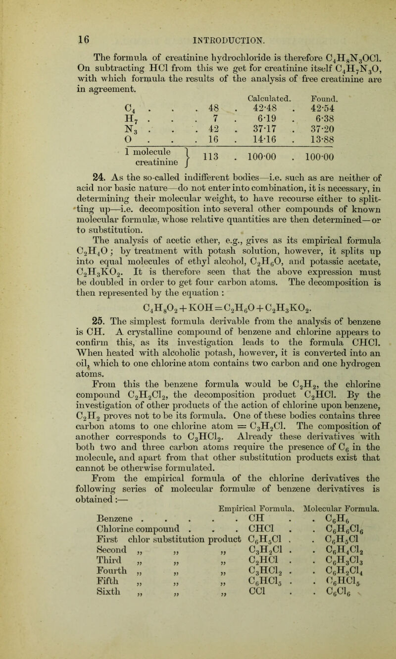 The formula of creatinine hydrochloride is therefore C4H8N30C1. On subtracting HC1 from this we get for creatinine itself C4H7N30, with which formula the results of the analysis of free creatinine are in agreement. Calculated. Found. c4 . . . 48 . 42-48 . 42-54 h7 . . 7 6-19 . 6-38 n3 . . . 42 . 37-17 . 37-20 0 . . 16 . 1416 . 13-88 1 molecule 1 creatinine / 113 . 100-00 . 100-00 24. As the so-called indifferent bodies—i.e. such as are neither of acid nor basic nature—do not enter into combination, it is necessary, in determining their molecular weight, to have recourse either to split- ting up—i.e. decomposition into several other compounds of known molecular formulae, whose relative quantities are then determined—or to substitution. The analysis of acetic ether, e.g., gives as its empirical formula C2H40 ; by treatment with potash solution, however, it splits up into equal molecules of ethyl alcohol, C2H60, and potassic acetate, C2H3K02. It is therefore seen that the above expression must be doubled in order to get four carbon atoms. The decomposition is then represented by the equation : C4H802 4- KOH = C2H60 + C2H3K02. 25. The simplest formula derivable from the analysis of benzene is CH. A crystalline compound of benzene and chlorine appears to confirm this, as its investigation leads to the formula CHC1. When heated with alcoholic potash, however, it is converted into an oil, which to one chlorine atom contains two carbon and one hydrogen atoms. From this the benzene formula would be C2H2, the chlorine compound C2H2CI2, the decomposition product C2HC1. By the investigation of other products of the action of chlorine upon benzene, C2H2 proves not to be its formula. One of these bodies contains three carbon atoms to one chlorine atom — C3H2C1. The composition of another corresponds to C3HC12. Already these derivatives with both two and three carbon atoms require the presence of C6 in the molecule, and apart from that other substitution products exist that cannot be otherwise formulated. From the empirical formula of the chlorine derivatives the following series of molecular formulae of benzene derivatives is obtained:— Empirical Formula. Molecular Formula. Benzene . 9 ' . CH . c6H6 Chlorine compound . . CHC1 . . C6H6C1( First chlor substitution product CGH5C1 . . C6H5C1 Second „ yy „ C3H2C1 . . C6H4C1. Third „ yy „ c2hci . . c6h3cl Fourth „ yy » C3HC12 . . c6h2ci< Fifth yy „ C6HC15 . . 06HC15 Sixth „ yy „ CC1 . C6C16 .