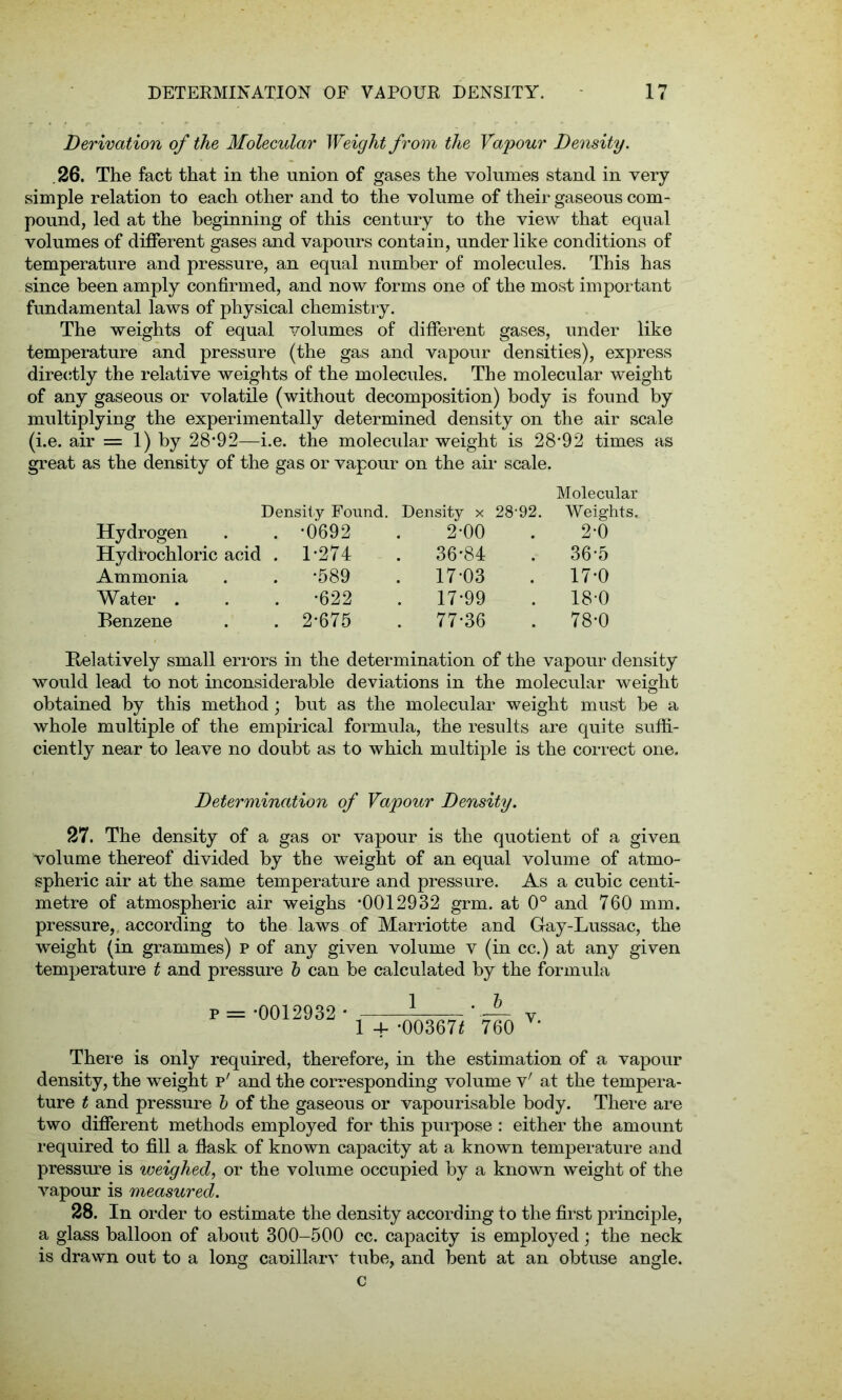 Derivation of the Molecular Weight from the Vapour Density. 26. The fact that in the union of gases the volumes stand in very simple relation to each other and to the volume of their gaseous com- pound, led at the beginning of this century to the view that equal volumes of different gases and vapours contain, under like conditions of temperature and pressure, an equal number of molecules. This has since been amply confirmed, and now forms one of the most important fundamental laws of physical chemistry. The weights of equal volumes of different gases, under like temperature and pressure (the gas and vapour densities), express directly the relative weights of the molecules. The molecular weight of any gaseous or volatile (without decomposition) body is found by multiplying the experimentally determined density on the air scale (i.e. air = 1) by 28*92—i.e. the molecidar weight is 28*92 times as great as the density of the gas or vapour on the air scale. Molecular Density Found. Density x 28’92. Weights. Hydrogen *0692 2*00 2-0 Hydrochloric acid . 1*274 . 36*84 . 36*5 Ammonia *589 . 17*03 . 17*0 Water . *622 . 17*99 . 18-0 Benzene 2*675 . 77*36 . 78*0 Relatively small errors in the determination of the vapour density would lead to not inconsiderable deviations in the molecular weight obtained by this method; but as the molecular weight must be a whole multiple of the empirical formula, the results are quite suffi- ciently near to leave no doubt as to which multiple is the correct one. Determination of Vapour Density. 27. The density of a gas or vapour is the quotient of a given volume thereof divided by the weight of an equal volume of atmo- spheric air at the same temperature and pressure. As a cubic centi- metre of atmospheric air weighs *0012932 grm. at 0° and 760 mm. pressure, according to the laws of Marriotte and Gay-Lussac, the weight (in grammes) P of any given volume v (in cc.) at any given temperature t and pressure b can be calculated by the formula p *0012932 * 1 . b 1 4- *00367* 760 v. There is only required, therefore, in the estimation of a vapour density, the weight p' and the corresponding volume v' at the tempera- ture t and pressure b of the gaseous or vapourisable body. There are two different methods employed for this purpose : either the amount required to fill a fiask of known capacity at a known temperature and pressure is weighed, or the volume occupied by a known weight of the vapour is measured. 28. In order to estimate the density according to the first principle, a glass balloon of about 300-500 cc. capacity is employed; the neck is drawn out to a long cauillarv tube, and bent at an obtuse angle.