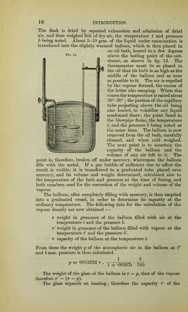 The flask is dried by repeated exhaustion and admission of dried air, and then weighed full of dry air, the temperature t and pressure b being noted. About 5—10 grm. of the liquid under examination is introduced into the slightly warmed balloon, which is then placed in an oil bath, heated to a few degrees above the boiling point of the sub- stance, as shown in fig. 13. The thermometer must be so placed in the oil that its bulb is as high as the middle of the balloon and as near as possible to it. The air is expelled by the vapour formed, the excess of the latter also escaping. When this ceases the temperature is raised about 20°-30°; the portion of the capillary tube projecting above the oil being also heated, to volatilise any liquid condensed there; the point fused in the blowpipe flame, the temperature t, and the pressure b being noted at the same time. The balloon is now removed from the oil bath, carefully cleaned, and when cold weighed. The next point is to ascertain the capacity of the balloon and the volume of any air left in it. The point is, therefore, broken off under mercury, whereupon the balloon fills with the metal. If a gas bubble of sufficient size to affect the result is visible, it is transferred to a graduated tube . placed over mercury, and its volume and weight determined, calculated also to the temperature of the bath and pressure at the time of fusing, and both numbers used for the correction of the weight and volume of the vapour. The balloon, after completely filling with mercury, is then emptied into a graduated vessel, in order to determine its capacity at the ordinary temperature. The following data for the calculation of the vapour density are now obtained :— p weight in grammes of the balloon filled with air at the temperature t and the pressure b. p' weight in grammes of the balloon filled with vapour at the temperature t' and the pressure b'. v capacity of the balloon at the temperature t. From these the weight p of the atmospheric air in the balloon at t° and b mm. pressure is thus calculated. p = 0012932 v . x - ,00367< • ygQ The weight of the glass of the balloon is p — p, that of the vapour therefore p' — (p — p). The glass expands on heating; therefore the capacity v' of the Fig. 13.