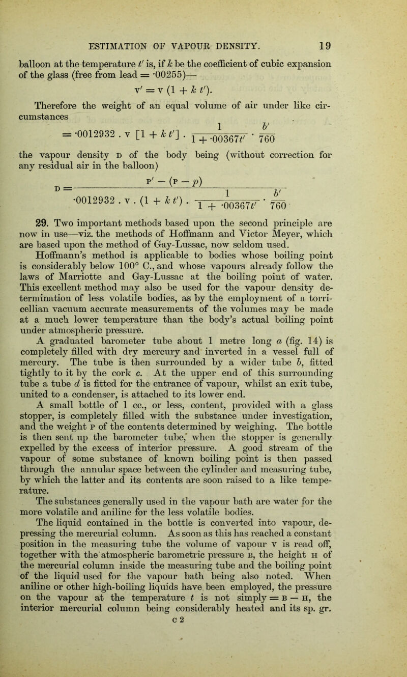 balloon at the temperature t' is, if h be the coefficient of cubic expansion of the glass (free from lead = *00255)— v' = v (1 + h t'). Therefore the weight of an equal volume of air under like cir- cumstances = *0012932 .v [1 +**']• l + -00367*' * 760 the vapour density d of the body being (without correction for any residual air in the balloon) D= p'-(p-^) •0012932 . y . (1 + kt’) . x + .00367*' ‘ 760 29. Two important methods based upon the second principle are now in use—viz. the methods of Hoffmann and Victor Meyer, which are based upon the method of Gay-Lussac, now seldom used. Hoffmann’s method is applicable to bodies whose boiling point is considerably below 100° C., and whose vapours already follow the laws of Marriotte and Gay-Lussac at the boiling point of water. This excellent method may also be used for the vapour density de- termination of less volatile bodies, as by the employment of a torri- cellian vacuum accurate measurements of the volumes may be made at a much lower temperature than the body’s actual boiling point under atmospheric pressure. A graduated barometer tube about 1 metre long a (fig. 14) is completely filled with dry mercury and inverted in a vessel full of mercury. The tube is then surrounded by a wider tube b, fitted tightly to it by the cork c. At the upper end of this surrounding tube a tube d is fitted for the entrance of vapour, whilst an exit tube, united to a condenser, is attached to its lower end. A small bottle of 1 cc., or less, content, provided with a glass stopper, is completely filled with the substance under investigation, and the weight p of the contents determined by weighing. The bottle is then sent up the barometer tube,' when the stopper is generally expelled by the excess of interior pressure. A good stream of the vapour of some substance of known boiling point is then passed through the annular space between the cylinder and measuring tube, by which the latter and its contents are soon raised to a like tempe- rature. The substances generally used in the vapour bath are water for the more volatile and aniline for the less volatile bodies. The liquid contained in the bottle is converted into vapour, de- pressing the mercurial column. As soon as this has reached a constant position in the measuring tube the volume of vapour v is read off, together with the atmospheric barometric pressure b, the height h of the mercurial column inside the measuring tube and the boiling point of the liquid used for the vapour bath being also noted. When aniline or other high-boiling liquids have been employed, the pressure on the vapour at the temperature t is not simply = b — h, the interior mercurial column being considerably heated and its sp. gr.