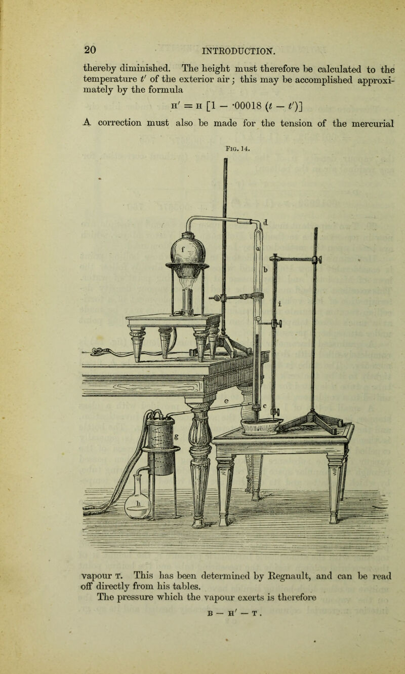 thereby diminished. The height must therefore be calculated to the temperature t' of the exterior air; this may be accomplished approxi- mately by the formula h' = h [1 - -00018 (t - t')] A correction must also be made for the tension of the mercurial Fig. 14. vapour T. This has been determined by Regnault, and can be read off directly from his tables. The pressure which the vapour exerts is therefore b — h' — t .