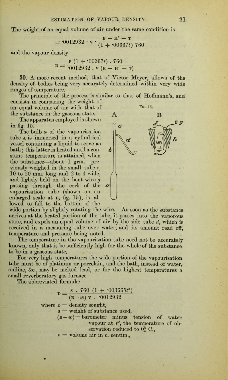 The weight of an equal volume of air under the same condition is B — h' — T = -0012932 • v (1 + -003670 760 and the vapour density D = p(1 + *003670.760 •0012932 . v (b - h' - t) Fig. 15. 30. A more recent method, that of Victor Meyer, allows of the density of bodies being very accurately determined within very wide ranges of temperature. The principle of the process is similar to that of Hoffmann’s, and consists in comparing the weight of an equal volume of air with that of the substance in the gaseous state. The apparatus employed is shown in fig. 15. The bulb a of the vapourisation tube A is immersed in a cylindrical vessel containing a liquid to serve as bath; this latter is heated until a con- stant temperature is attained, when the substance—about -1 grm.—pre- viously weighed in the small tube e, 10 to 20 mm. long and 2 to 4 wide, / and lightly held on the bent wire g passing through the cork of the €t vapourisation tube (shown on an enlarged scale at B, fig. 15), is al- lowed to fall to the bottom of the wide portion by slightly rotating the wire. As soon as the substance arrives at the heated portion of the tube, it passes into the vaporous state, and expels an equal volume of air by the side tube d, which is received in a measuring tube over water, and its amount read off, temperature and pressure being noted. The temperature in the vapourisation tube need not be accurately known, only that it be sufficiently high for the whole of the substance to be in a gaseous state. For very high temperatures the wide portion of the vapourisation tube must be of platinum or porcelain, and the bath, instead of water, aniline, &c., may be melted lead, or for the highest temperatures a small reverberatory gas furnace. The abbreviated formulae _ s . 760 (1 + -003665*°) D (b-w) y . -0012932 where d = density sought, s = weight of substance used, (b —w)= barometer minus tension of water vapour at t°, the temperature of ob- servation reduced to 0° C., v = volume air in c. centim.,