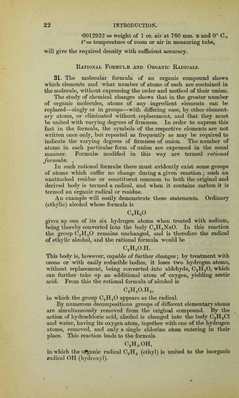 •0012932 = weight of 1 cc. air at 760 mm. b and 0° C., t°= temperature of room or air in measuring tube, will give the required density with sufficient accuracy. Rational Formula and Organic Radicals. 31. The molecular formula of an organic compound shows which elements and what number of atoms of each are contained in the molecule, without expressing the order and method of their union. The study of chemical changes shows that in the greater number of organic molecules, atoms of any ingredient elements can be replaced—singly or in groups—with differing ease, by other element- ary atoms, or eliminated without replacement, and that they must be united with varying degrees of firmness. In order to express this fact in the formula, the symbols of the respective elements are not written once only, but repeated as frequently as may be required to indicate the varying degrees of firmness of union. The number of atoms in each particular form of union are expressed in the usual manner. Formulae modified in this way are termed rational formulce. . In such rational formulae there must evidently exist some groups of atoms which suffer no change during a given reaction; such an unattacked residue or constituent common to both the original and derived body is termed a radical, and when it contains carbon it is termed an organic radical or residue. An example will easily demonstrate these statements. Ordinary (ethylic) alcohol whose formula is c2h6o gives up one of its six hydrogen atoms when treated with sodium, being thereby converted into the body C2H5NaO. In this reaction the group C2H50 remains unchanged, and is therefore the radical of ethylic alcohol, and the rational formula would be C2H5O.H. This body is, however, capable of further changes; by treatment with ozone or with easily reducible bodies, it loses two hydrogen atoms, without replacement, being converted into aldehyde, C2H40, which can further take up an additional atom of oxygen, yielding acetic acid. From this the rational formula of alcohol is C2H4O.H2, in which the group C2H40 appears as the radical. By numerous decompositions groups of different elementary atoms are simultaneously removed from the original compound. By the action of hydrochloric acid, alcohol is changed into the body C2H5C1 and water, having its oxygen atom, together with one of the hydrogen atoms, removed, and only a single chlorine atom entering in their place. This reaction leads to the formula c2h5.oh, in which the ol^anic radical C2H5 (ethyl) is united to the inorganic radical OH (hydroxyl).