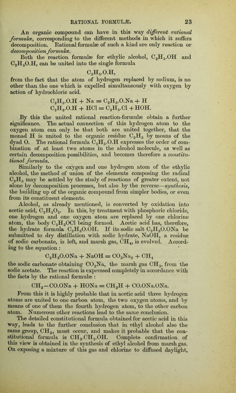An organic compound can have in this way different rational formulae, corresponding to the different methods in which it suffers decomposition. Rational formulae of such a kind are only reaction or decomposition formulae. Both the reaction formulae for ethylic alcohol, C2H5.OH and C2H6O.H, can be united into the single formula c2h5.o.h, from the fact that the atom of hydrogen replaced by sodium, is no other than.the one which is expelled simultaneously with oxygen by action of hydrochloric acid. C2H5.O.H + Na = C2H5.O.Na + H C2H5.O.H + HOI = C2H5.C1 +HOH. By this the united rational reaction-formulae obtain a further significance. The actual connection of this hydrogen atom to the oxygen atom can only be that both are united together, that the monad H is united to the organic residue C2H5 by means of the dyad 0. The rational formula C2H5.O.H expresses the order of com- bination of at least two atoms in the alcohol molecule, as well as certain decomposition possibilities, and becomes therefore a constitu- tional formula. Similarly to the oxygen and one hydrogen atom of the ethylic alcohol, the method of union of the elements composing the radical C2H5 may be settled by the study of reactions of greater extent, not alone by decomposition processes, but also by the reverse—synthesis, the building up of the organic compound from simpler bodies, or even from its constituent elements. Alcohol, as already mentioned, is converted by oxidation into acetic acid, C2H402. In this, by treatment with phosphoric chloride, one hydrogen and one oxygen atom are replaced by one chlorine atom, the body C2H30C1 being formed. Acetic acid has, therefore, the hydrate formula C2H3O.OH. If its sodic salt C2H3O.ONa be submitted to dry distillation with sodic hydrate, NaOH, a residue of sodic carbonate, is left, and marsh gas, CH4, is evolved. Accord- ing to the equation : C2H3O.ONa + NaOH = C03Na2 + CH4 the sodic carbonate obtaining C02Na, the marsh gas CH3, from the sodic acetate. The reaction is expressed completely in accordance with the facts by the rational formulae : CH3 —CO.ONa + HONa = CH3H + CO.ONa.ONa. From this it is highly probable that in acetic acid three hydrogen atoms are united to one carbon atom, the two oxygen atoms, and by means of one of them the fourth hydrogen atom, to the other carbon atom. Numerous other reactions lead to the same conclusion. The detailed constitutional formula obtained for acetic acid in this way, leads to the further conclusion that in ethyl alcohol also the same group, CH3, must occur, and makes it probable that the con- stitutional formula is CH3.CH2.OH. Complete confirmation of this view is obtained in the synthesis of ethyl alcohol from marsh gas. On exposing a mixture of this gas and chlorine to diffused daylight,