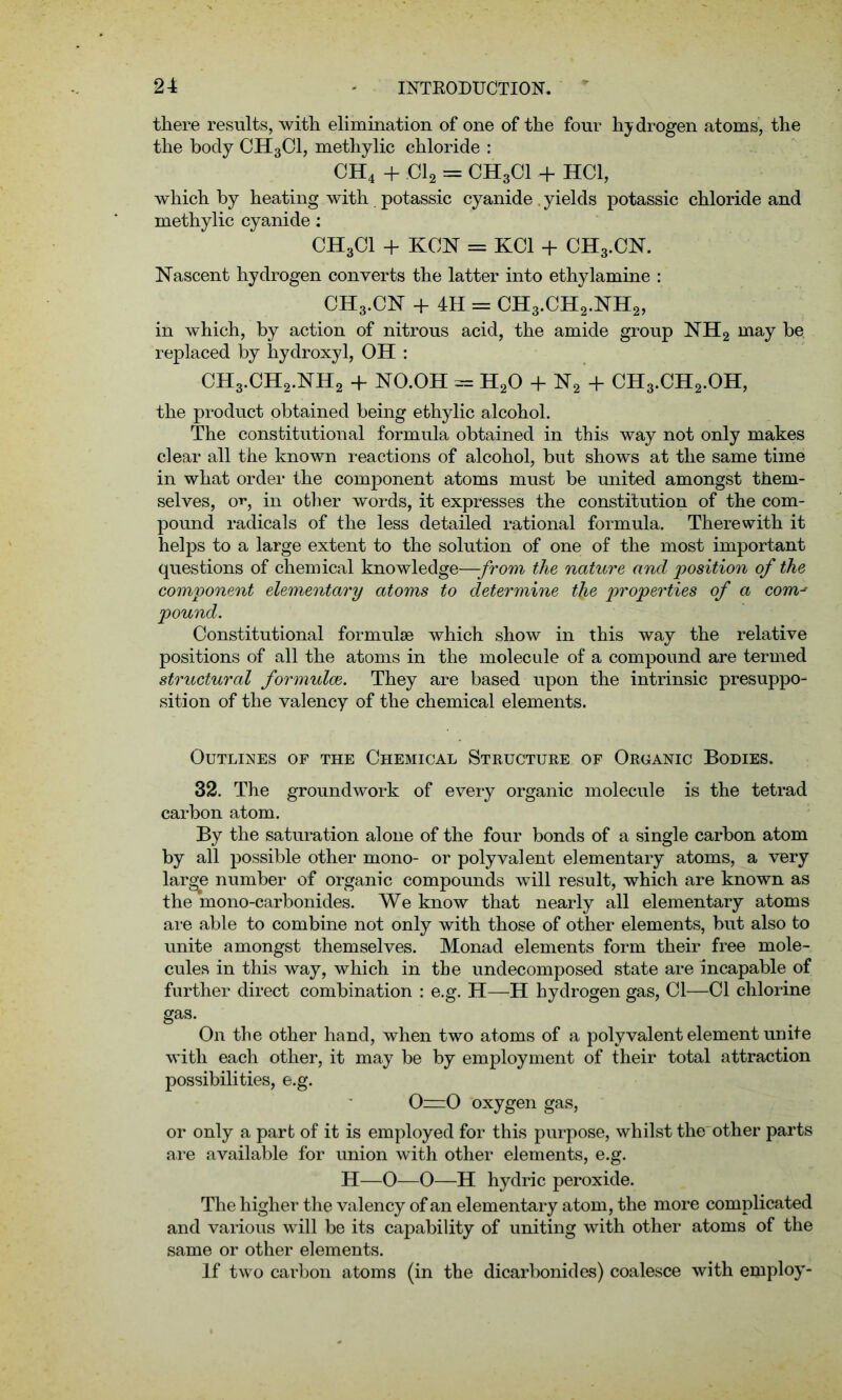 there results, with elimination of one of the four hydrogen atoms, the the body CH3C1, methylic chloride : CH4 + Cl2 = CHgCl + HC1, which by heating with potassic cyanide . yields potassic chloride and methylic cyanide: CH3CI + KCN = KC1 + CH3.CN. Nascent hydrogen converts the latter into ethylamine : CH3.CN + 4H = CH3.CH2.NH2, in which, by action of nitrous acid, the amide group NH2 may be replaced by hydroxyl, OH : CH3.CH2.NH2 + NO.OH = H20 + N2 + CH3.CH2.OH, the product obtained being ethylic alcohol. The constitutional formula obtained in this way not only makes clear all the known reactions of alcohol, but shows at the same time in what order the component atoms must be united amongst them- selves, o**, in other words, it expresses the constitution of the com- pound radicals of the less detailed rational formula. Therewith it helps to a large extent to the solution of one of the most important questions of chemical knowledge—-from the nature and position of the component elementary atoms to determine the properties of a com-' pound. Constitutional formulae which show in this way the relative positions of all the atoms in the molecule of a compound are termed structural formulae. They are based upon the intrinsic presuppo- sition of the valency of the chemical elements. Outlines of the Chemical Structure of Organic Bodies. 32. The groundwork of every organic molecule is the tetrad carbon atom. By the saturation alone of the four bonds of a single carbon atom by all possible other mono- or polyvalent elementary atoms, a very large number of organic compounds will result, which are known as the mono-carbonides. We know that nearly all elementary atoms are able to combine not only with those of other elements, but also to unite amongst themselves. Monad elements form their free mole- cules in this way, which in the undecomposed state are incapable of further direct combination : e.g. H—H hydrogen gas, Cl—Cl chlorine gas. On the other hand, when two atoms of a polyvalent element unite with each other, it may be by employment of their total attraction possibilities, e.g. 0=0 oxygen gas, or only a part of it is employed for this purpose, whilst the other parts are available for union with other elements, e.g. H—O—O—H hydric peroxide. The higher the valency of an elementary atom, the more complicated and various will be its capability of uniting with other atoms of the same or other elements. If two carbon atoms (in the dicarbonides) coalesce with employ-