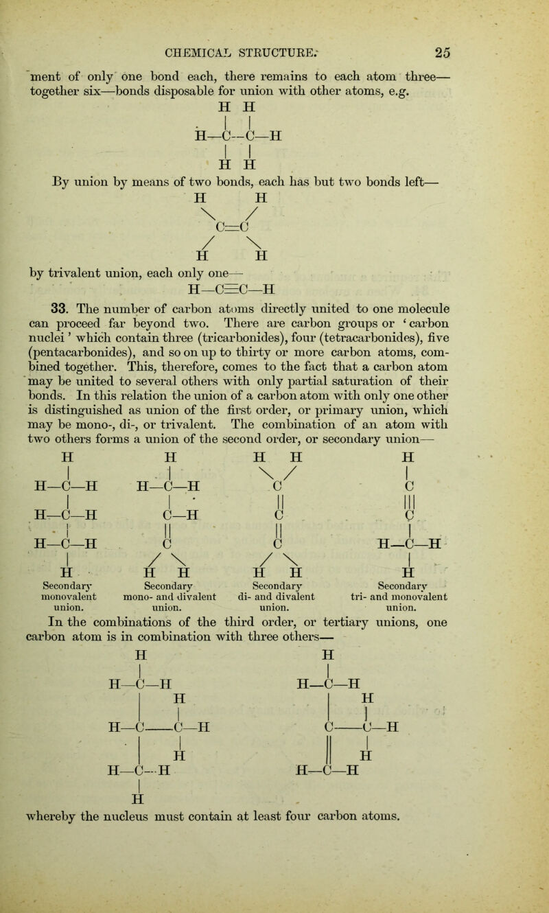 ment of only one bond each, there remains to each atom three- together six—bonds disposable for union with other atoms, e.g. H H . i i H—C—C—H I I H H By union by means of two bonds, each has but two bonds left— H H \ / C=C H H by trivalent union, each only one— H—C=C—H 33. The number of carbon atoms directly united to one molecule can proceed far beyond two. There are carbon groups or 1 carbon nuclei ’ which contain three (tricar bonides), four (tetracarbonides), five (pentacarbonides), and so on up to thirty or more carbon atoms, com- bined together. This, therefore, comes to the fact that a carbon atom may be united to several others with only partial saturation of their bonds. In this relation the union of a carbon atom with only one other is distinguished as union of the first order, or primary union, which may be mono-, di-, or trivalent. The combination of an atom with two others forms a union of the second order, or secondary union— H H H H H 1 . 1 \ / 1 H—C—H H—C—H .C C 1 1 '* II III H—C—H C—H c c * ! II II 1 H—C—H C c H—C—H 1 / \ / \ 1 - H H H H H H Secondary Secondary Secondary Secondary monovalent mono- and divalent di- and divalent tri- and monovalent union. union. union. union. In the combinations of the third order, or tertiary unions, one carbon atom is in combination with three others— H I H—C—H H—C- H I H—C—H H I -C—H I H H -<J—H H—0—H I H I H H—C—H whereby the nucleus must contain at least four carbon atoms.