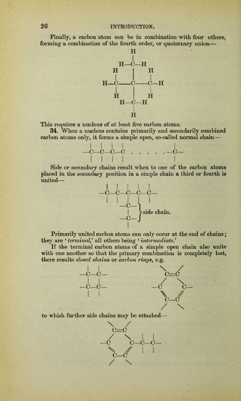 Finally, a carbon atom can be in combination with four others, forming a combination of the fourth order, or quaternary union— H H—C—H H H—C- -C- H -C—H H H H—C—H I H This requires a nucleus of at least five carbon atoms. 34. When a nucleus contains primarily and secondarily combined carbon atoms only, it forms a simple open, so-called normal chain— l l l l l —C—C—G—C —C— [III I Side or secondary chains result when to one of the carbon atoms placed in the secondary position in a simple chain a third or fourth is united— i l l l i —C—C—C—C—C— I I I 1 I -C-1 | > side chain. -O-J Primarily united carbon atoms can only occur at the end of chains; they are 1 terminalall others being ‘ intermediate If the terminal carbon atoms of a simple open chain also unite with one another so that the primary combination is completely lost, there results closed chains or carbon rings, e.g. li \ / —C—c— c=c II / \ —C^C— —C 0— II \ / C—o / \ . to which further side chains may be attached— \ / c=c / \ II —0 c—c—c— \ / I I C—c / \