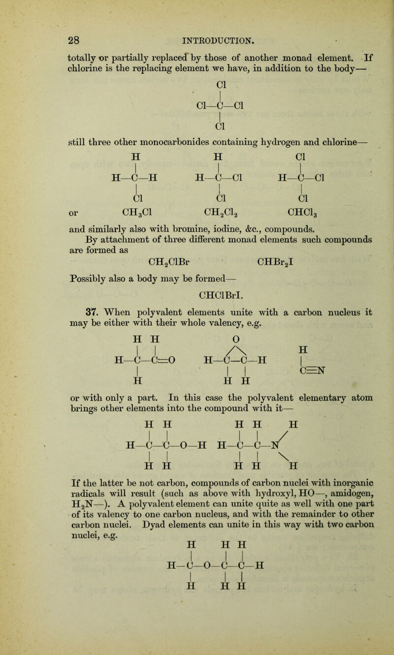 totally or partially replaced by those of another monad element. If chlorine is the replacing element we have, in addition to the body— Cl l Cl—C—Cl I Cl still three other monocarbonides containing hydrogen and chlorine— H H—C—H Cl CH3CI H I H—C—Cl I Cl ch2ci2 Cl I H—C—Cl I Cl CHCla and similarly also with bromine, iodine, &c., compounds. By attachment of three different monad elements such compounds are formed as CH2ClBr CHBr2I Possibly also a body may be formed— CHClBrI. 37. When polyvalent elements unite with a carbon nucleus it may be either with their whole valency, e.g. H H I I H—C— C=0 I H 0 H—C—C—H I I H H H I C=N or with only a part. In this case the polyvalent elementary atom brings other elements into the compound with it— H H H H H 11 11/ H—0—0—O—H H—C—C—N II I I \ H H H H H If the latter be not carbon, compounds of carbon nuclei with inorganic radicals will result (such as above with hydroxyl, HO—, amidogen, H2N—). A polyvalent element can unite quite as well with one part of its valency to one carbon nucleus, and with the remainder to other carbon nuclei. Dyad elements can unite in this way with two carbon nuclei, e.g. H H H 1 1 1 H—C—O—C—C—H H H