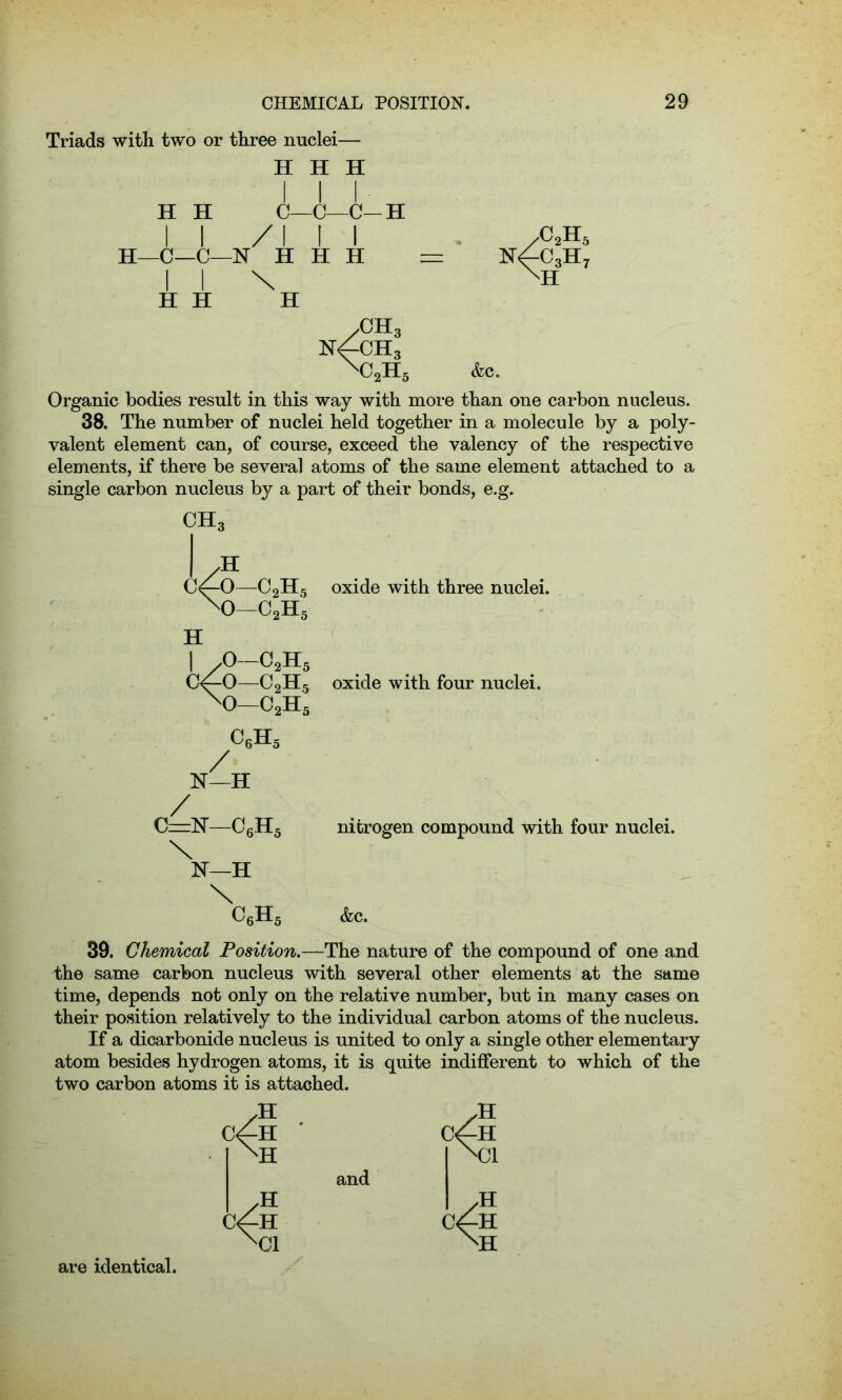 Triads with two or three nuclei— H H H III H H C—C—C—H II /III H—C—C—N H H H = I I \ H H H yC2H n4c3h XH 5 7 /CH3 n4ch3 XC2H5 Ac. Organic bodies result in this way with more than one carbon nucleus. 38. The number of nuclei held together in a molecule by a poly- valent element can, of course, exceed the valency of the respective elements, if there be several atoms of the same element attached to a single carbon nucleus by a part of their bonds, e.g. CBL i/o—c2h5 w H ,0 CoH; / c/o-c2H5 xo-c2h5 C6H5 N—H C=N-C6H5 \ 1ST—H \ C6H5 oxide with three nuclei. oxide with four nuclei. nitrogen compound with four nuclei. &c. 39. Chemical Position.—The nature of the compound of one and the same carbon nucleus with several other elements at the same time, depends not only on the relative number, but in many cases on their position relatively to the individual carbon atoms of the nucleus. If a dicarbonide nucleus is united to only a single other elementary atom besides hydrogen atoms, it is quite indifferent to which of the two carbon atoms it is attached. C^H ' Cf-H XH Xfl and c/h ( XC1 XH are identical.