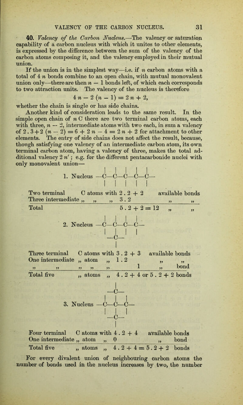40. Valency of the Carbon Nucleus.—The valency or saturation capability of a carbon nucleus with which it unites to other elements, is expressed by the difference between the sum of the valency of the carbon atoms composing it, and the valency employed in their mutual union. If the union is in the simplest way—i.e. if n carbon atoms with a total of 4 n bonds combine to an open chain, with mutual monovalent union only—there are then n — 1 bonds left, of which each corresponds to two attraction units. The valency of the nucleus is therefore 4 — 2 (n — 1) = 2 n + 2, whether the chain is single or has side chains. Another kind of consideration leads to the same result. In the simple open chain of n C there are two terminal carbon atoms, each with three, n — 2, intermediate atoms with two each, in sum a valency of 2.3 + 2 (w- — 2) = 6 + 2 w - 4 = 2 n + 2 for attachment to other elements. The entry of side chains does not affect the result, because, though satisfying one valency of an intermediate carbon atom, its own terminal carbon atom, having a valency of three, makes the total ad- ditional valency 2 n') e.g. for the different pentacarbonide nuclei with only monovalent union— i l l l l 1. Nucleus — C—C—'C—C—C— III Two terminal C atoms with 2.2 + 2 available bonds Three intermediate „ „ „ 3.2 „ „ Total 5.2 + 2 = 12 ~ “ i i i 2. Nucleus —C—C—G—< Three terminal C atoms with 3.2 + One intermediate „ atom „ 1.2 tt tt tt tt Total five „ atoms „ 4.2 + 4 or 5.2 + 2 bonds i —c— I I I 3. Nucleus — C—C—C— I —C— Four terminal C atoms with 4.2 + 4 available bonds One intermediate „ atom „ G „ bond Total five „ atoms „ 4.2 + 4 = 5.2+2 bonds For every divalent union of neighbouring carbon atoms the number of bonds used in the nucleus increases by two, the number 3 available bonds tt tt 1 „ bond