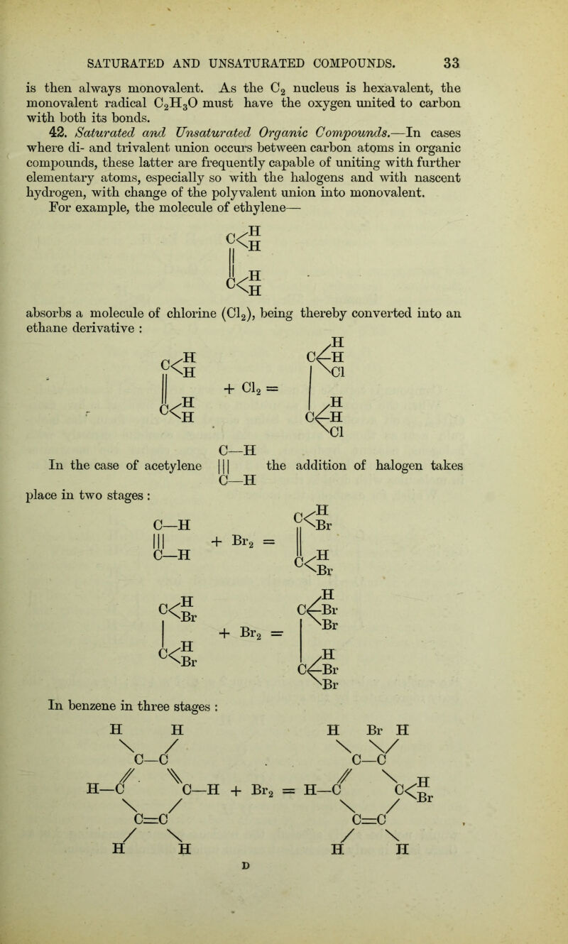 is then always monovalent. As the C2 nucleus is hexa valent, the monovalent radical C2H30 must have the oxygen united to carbon with both it3 bonds. 42. Saturated and Unsaturated Organic Compounds.—In cases where di- and trivalent union occurs between carbon atoms in organic compounds, these latter are frequently capable of uniting with further elementary atoms, especially so with the halogens and with nascent hydrogen, with change of the polyvalent union into monovalent. For example, the molecule of ethylene— absorbs a molecule of chlorine (Cl2), being thereby converted into an ethane derivative : C—H In the case of acetylene 111 the addition of halogen takes C—H place in two stages : C—H C—H in In benzene in three stages : H H H Br H C=C / \ H II D